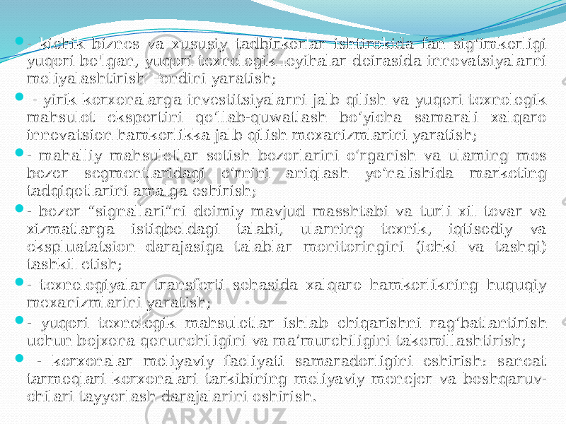  - kichik biznes va xususiy tadbirkorlar ishtirokida fan sig‘imkorligi yuqori bo&#39;lgan, yuqori texnologik loyihalar doirasida innovatsiyalarni moliyalashtirish Fondini yaratish;  - yirik korxonalarga investitsiyalarni jalb qilish va yuqori texnologik mahsulot eksportini qo‘llab-quwatlash bo‘yicha samarali xalqaro innovatsion hamkorlikka jalb qilish mexanizmlarini yaratish;  - mahalliy mahsulotlar sotish bozorlarini o‘rganish va ulaming mos bozor segmentlaridagi o‘rnini aniqlash yo‘nalishida marketing tadqiqotlarini amalga oshirish;  - bozor “signallari”ni doimiy mavjud masshtabi va turli xil tovar va xizmatlarga istiqboldagi talabi, ularning texnik, iqtisodiy va ekspluatatsion darajasiga talablar monitoringini (ichki va tashqi) tashkil etish;  - texnologiyalar transferti sohasida xalqaro hamkorlikning huquqiy mexanizmlarini yaratish;  - yuqori texnologik mahsulotlar ishlab chiqarishni rag‘batlantirish uchun bojxona qonunchiligini va ma’murchiligini takomillashtirish;  - korxonalar moliyaviy faoliyati samaradorligini oshirish: sanoat tarmoqlari korxonalari tarkibining moliyaviy menejer va boshqaruv- chilari tayyorlash darajalarini oshirish. 