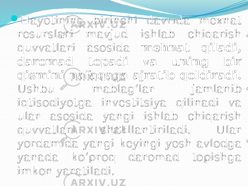  Hayotining birinchi davrida mexnat resurslari mavjud ishlab chiqarish quvvatlari asosida mehnat qiladi, daromad topadi va uning bir qismini nafaqaga ajratib qoldiradi. Ushbu mablag‘lar jamlanib iqtisodiyotga investitsiya qilinadi va ular asosida yangi ishlab chiqarish quvvatlari shakllantiriladi. Ular yordamida yangi keyingi yosh avlodga yanada ko‘proq daromad topishga imkon yaratiladi. 