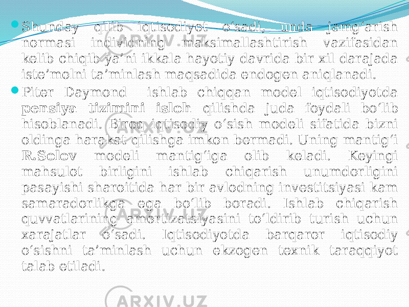  Shunday qilib iqtisodiyot o‘sadi, unda jamg‘arish normasi individning maksimallashtirish vazifasidan kelib chiqib ya’ni ikkala hayotiy davrida bir xil darajada iste’molni ta’minlash maqsadida endogen aniqlanadi.  Piter Daymond ishlab chiqqan model iqtisodiyotda pensiya tizimini isloh qilishda juda foydali bo‘lib hisoblanadi. Biroq iqtisodiy o‘sish modeli sifatida bizni oldinga harakat qilishga imkon bermadi. Uning mantig‘i R.Solov modeli mantig‘iga olib keladi. Keyingi mahsulot birligini ishlab chiqarish unumdorligini pasayishi sharoitida har bir avlodning investitsiyasi kam samaradorlikga ega bo‘lib boradi. Ishlab chiqarish quvvatlarining amortizatsiyasini to‘ldirib turish uchun xarajatlar o‘sadi. Iqtisodiyotda barqaror iqtisodiy o‘sishni ta’minlash uchun ekzogen texnik taraqqiyot talab etiladi. 