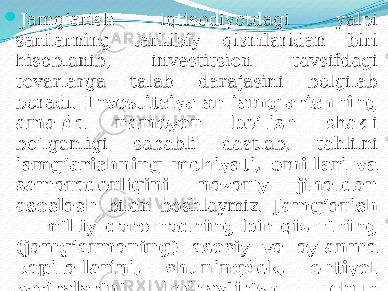  Jamg‘arish iqtisodiyotdagi yalpi sarflarning tarkibiy qismlaridan biri hisoblanib, investitsion tavsifdagi tovarlarga talab darajasini belgilab beradi. Investitsiyalar jamg‘arishning amalda namoyon bo‘lish shakli bo‘lganligi sababli dastlab, tahlilni jamg‘arishning mohiyati, omillari va samaradorligini nazariy jihatdan asoslash bilan boshlaymiz. Jamg‘arish — milliy daromadning bir qismining (jamg‘armaning) asosiy va aylanma kapitallarini, shuningdek, ehtiyot zaxiralarini ko‘paytirish uchun sarflanishidir. 