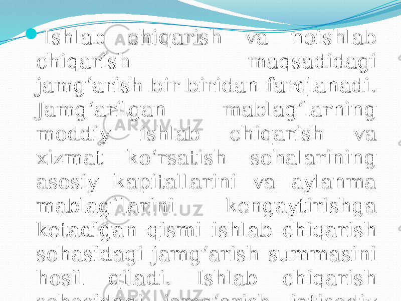  Ishlab chiqarish va noishlab chiqarish maqsadidagi jamg‘arish bir-biridan farqlanadi. Jamg‘arilgan mablag‘larning moddiy ishlab chiqarish va xizmat ko‘rsatish sohalarining asosiy kapitallarini va aylanma mablag`larini kengaytirishga ketadigan qismi ishlab chiqarish sohasidagi jamg‘arish summasini hosil qiladi. Ishlab chiqarish sohasidagi jamg‘arish iqtisodiy o‘sishning muhim omilidir. 