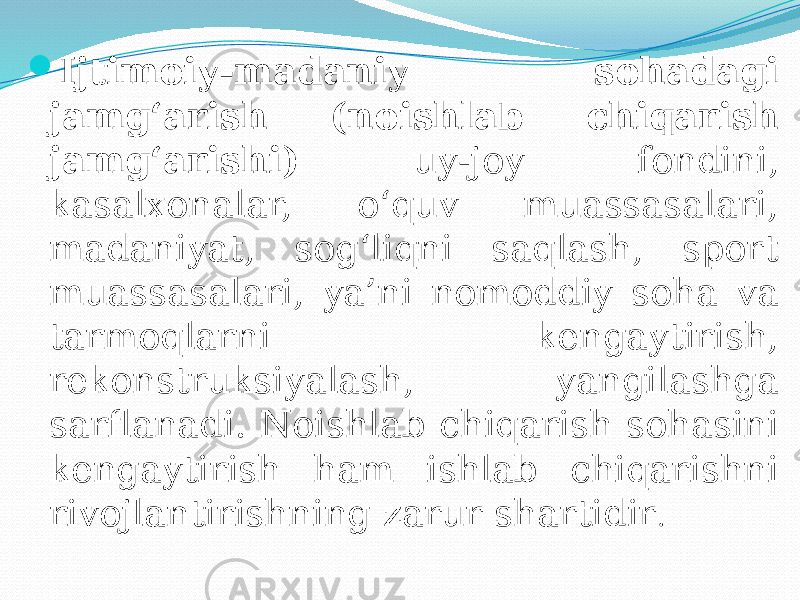  Ijtimoiy-madaniy sohadagi jamg‘arish (noishlab chiqarish jamg‘arishi) uy-joy fondini, kasalxonalar, o‘quv muassasalari, madaniyat, sog‘liqni saqlash, sport muassasalari, ya’ni nomoddiy soha va tarmoqlarni kengaytirish, rekonstruksiyalash, yangilashga sarflanadi. Noishlab chiqarish sohasini kengaytirish ham ishlab chiqarishni rivojlantirishning zarur shartidir . 