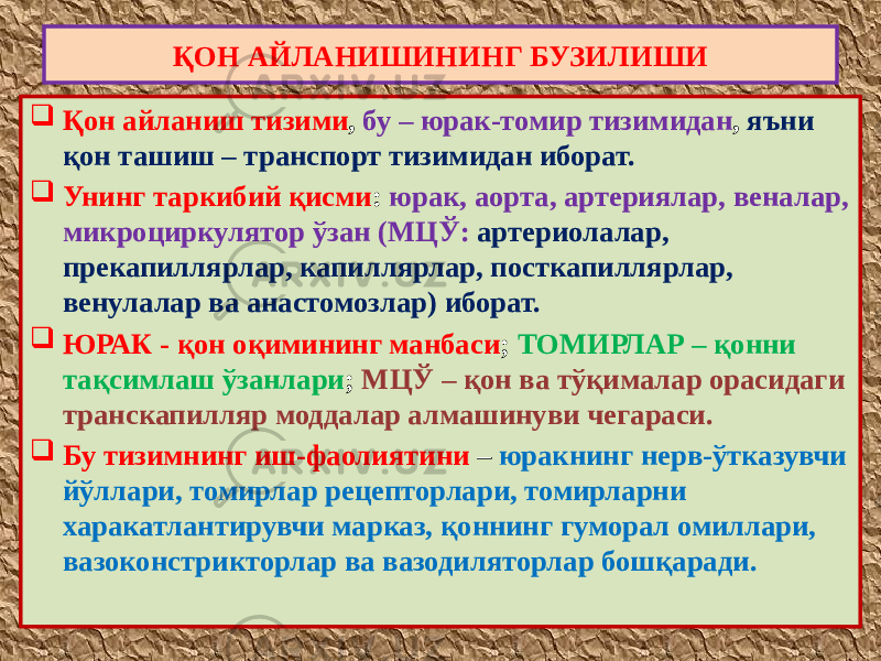 ҚОН АЙЛАНИШИНИНГ БУЗИЛИШИ  Қон айланиш тизими , бу – юрак-томир тизимидан , яъни қон ташиш – транспорт тизимидан иборат.  Унинг таркибий қисми : юрак, аорта, артериялар, веналар, микроциркулятор ўзан (МЦЎ: артериолалар, прекапиллярлар, капиллярлар, посткапиллярлар, венулалар ва анастомозлар) иборат.  ЮРАК - қон оқимининг манбаси ; ТОМИРЛАР – қонни тақсимлаш ўзанлари ; МЦЎ – қон ва тўқималар орасидаги транскапилляр моддалар алмашинуви чегараси.  Бу тизимнинг иш-фаолиятини – юракнинг нерв-ўтказувчи йўллари, томирлар рецепторлари, томирларни харакатлантирувчи марказ, қоннинг гуморал омиллари, вазоконстрикторлар ва вазодиляторлар бошқаради. 