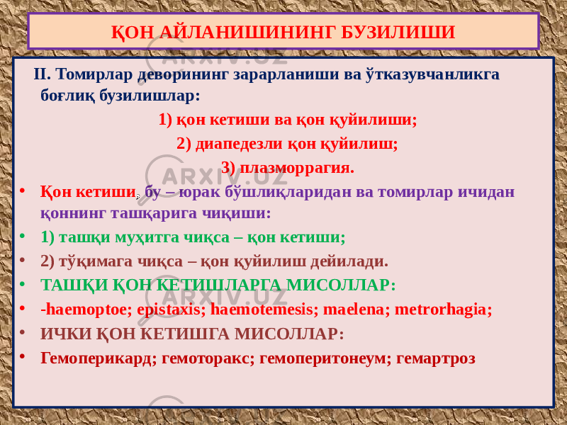  II. Томирлар деворининг зарарланиши ва ўтказувчанликга боғлиқ бузилишлар: 1) қон кетиши ва қон қуйилиши; 2) диапедезли қон қуйилиш; 3) плазморрагия. • Қон кетиши , бу – юрак бўшлиқларидан ва томирлар ичидан қоннинг ташқарига чиқиши: • 1) ташқи муҳитга чиқса – қон кетиши; • 2) тўқимага чиқса – қон қуйилиш дейилади. • ТАШҚИ ҚОН КЕТИШЛАРГА МИСОЛЛАР: • -haemoptoe; epistaxis; haemotemesis; maelena; metrorhagia; • ИЧКИ ҚОН КЕТИШГА МИСОЛЛАР: • Гемоперикард; гемоторакс; гемоперитонеум; гемартроз ҚОН АЙЛАНИШИНИНГ БУЗИЛИШИ 