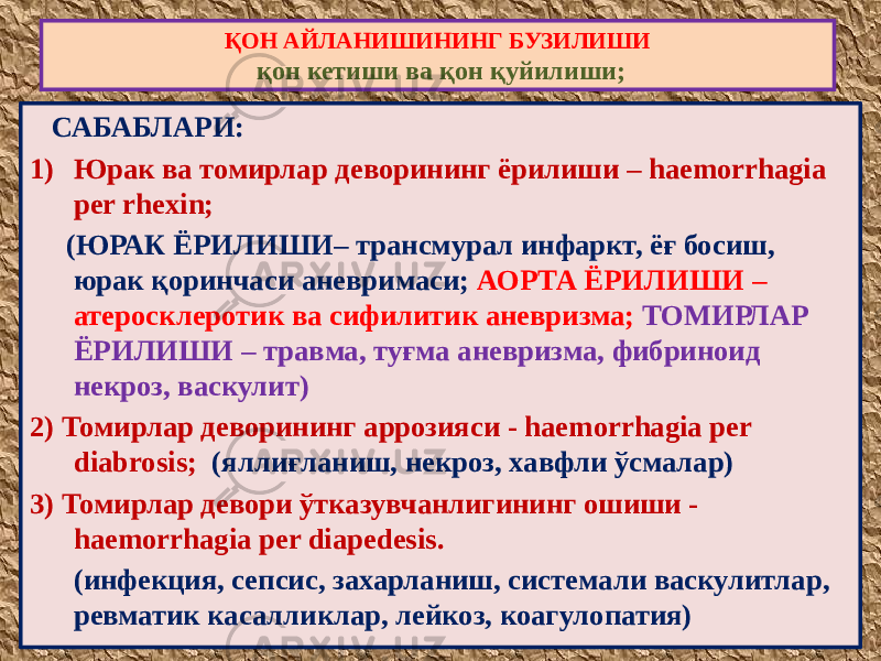  САБАБЛАРИ: 1) Юрак ва томирлар деворининг ёрилиши – haemorrhagia per rhexin; (ЮРАК ЁРИЛИШИ– трансмурал инфаркт, ёғ босиш, юрак қоринчаси аневримаси; АОРТА ЁРИЛИШИ – атеросклеротик ва сифилитик аневризма; ТОМИРЛАР ЁРИЛИШИ – травма, туғма аневризма, фибриноид некроз, васкулит) 2) Томирлар деворининг аррозияси - haemorrhagia per diabrosis; (яллиғланиш, некроз, хавфли ўсмалар) 3) Томирлар девори ўтказувчанлигининг ошиши - haemorrhagia per diapedesis. (инфекция, сепсис, захарланиш, системали васкулитлар, ревматик касалликлар, лейкоз, коагулопатия) ҚОН АЙЛАНИШИНИНГ БУЗИЛИШИ қон кетиши ва қон қуйилиши; 