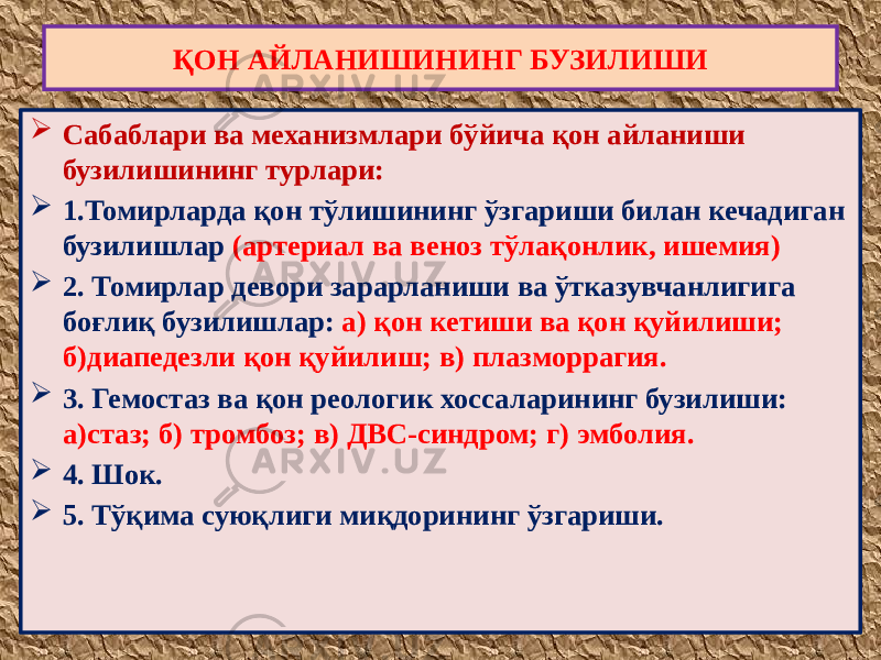  Сабаблари ва механизмлари бўйича қон айланиши бузилишининг турлари:  1.Томирларда қон тўлишининг ўзгариши билан кечадиган бузилишлар (артериал ва веноз тўлақонлик, ишемия)  2. Томирлар девори зарарланиши ва ўтказувчанлигига боғлиқ бузилишлар: а) қон кетиши ва қон қуйилиши; б)диапедезли қон қуйилиш; в) плазморрагия.  3. Гемостаз ва қон реологик хоссаларининг бузилиши: а)стаз; б) тромбоз; в) ДВС-синдром; г) эмболия.  4. Шок.  5. Тўқима суюқлиги миқдорининг ўзгариши. ҚОН АЙЛАНИШИНИНГ БУЗИЛИШИ 