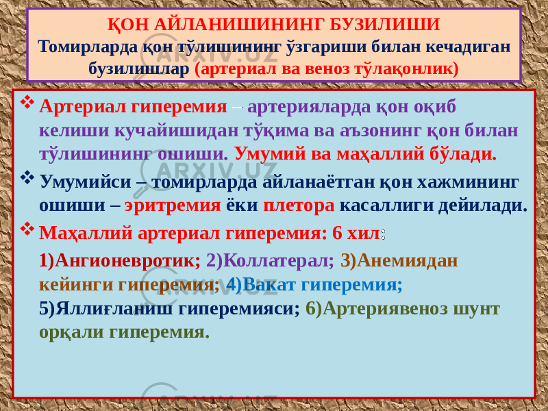  Артериал гиперемия – артерияларда қон оқиб келиши кучайишидан тўқима ва аъзонинг қон билан тўлишининг ошиши. Умумий ва маҳаллий бўлади.  Умумийси – томирларда айланаётган қон хажмининг ошиши – эритремия ёки плетора касаллиги дейилади.  Маҳаллий артериал гиперемия: 6 хил : 1)Ангионевротик; 2)Коллатерал; 3)Анемиядан кейинги гиперемия; 4)Вакат гиперемия; 5)Яллиғланиш гиперемияси; 6)Артериявеноз шунт орқали гиперемия. ҚОН АЙЛАНИШИНИНГ БУЗИЛИШИ Томирларда қон тўлишининг ўзгариши билан кечадиган бузилишлар (артериал ва веноз тўлақонлик) 