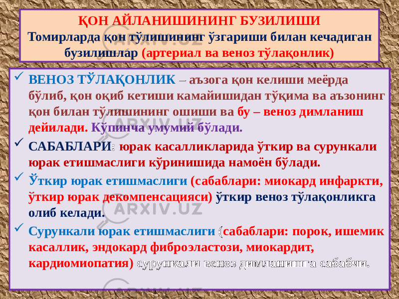  ВЕНОЗ ТЎЛАҚОНЛИК – аъзога қон келиши меёрда бўлиб, қон оқиб кетиши камайишидан тўқима ва аъзонинг қон билан тўлишининг ошиши ва бу – веноз димланиш дейилади. Кўпинча умумий бўлади.  САБАБЛАРИ : юрак касалликларида ўткир ва сурункали юрак етишмаслиги кўринишида намоён бўлади.  Ўткир юрак етишмаслиги (сабаблари: миокард инфаркти, ўткир юрак декомпенсацияси) ўткир веноз тўлақонликга олиб келади.  Сурункали юрак етишмаслиги ( сабаблари: порок, ишемик касаллик, эндокард фиброэластози, миокардит, кардиомиопатия) сурункали веноз димланишга сабабчи.ҚОН АЙЛАНИШИНИНГ БУЗИЛИШИ Томирларда қон тўлишининг ўзгариши билан кечадиган бузилишлар (артериал ва веноз тўлақонлик) 