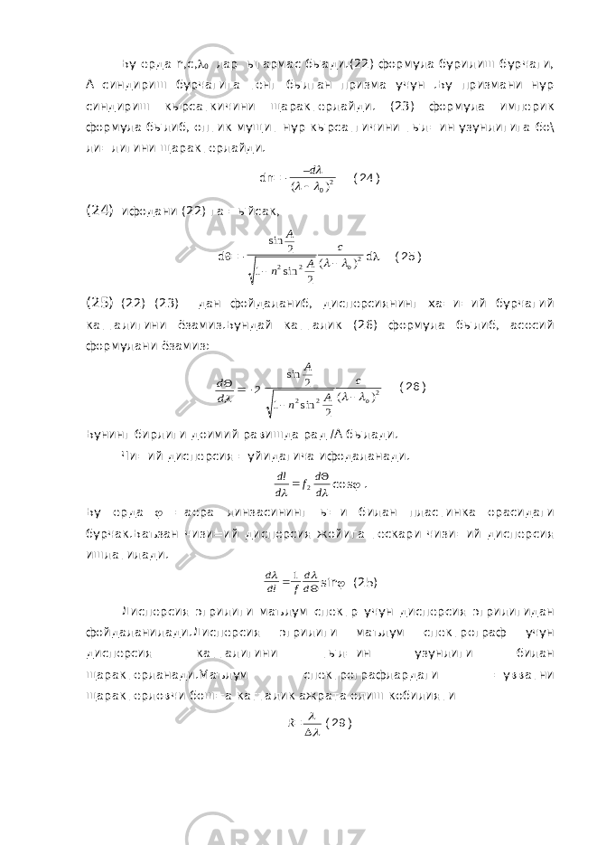  Бу ерда n , c ,  0 лар ыгармас быади.(22) формула бурилиш бурчаги, А синдириш бурчагига тенг былган призма учун .Бу призмани нур синдириш кырсаткичини щарактерлайди. (23) формула империк формула былиб, оптик мущит нур кырсатгичини тыл=ин узунлигига бо\ ли=лигини щарактерлайди. dn =-20) (     –d (24) (24) ифодани (22) га =ыйсак, d  =- 2 2 2 ) ( 2 sin 1 2 sin o c A n A    d  (25) (25) (22) (23) дан фойдаланиб, дисперсиянинг ха=и=ий бурчагий катталигини ёзамиз.Бундай катталик (26) формула былиб, асосий формулани ёзамиз: 2   d d 2 2 2 ) ( 2 sin 1 2 sin o c A n A    (26) Бунинг бирлиги доимий равишда рад  А былади. Чи=ий дисперсия =уйидагича ифодаланади.   d d f d dl   2 cos  . Бу ерда  =аера линзасининг ы=и билан пластинка орасидаги бурчак.Баъзан чизи=ий дисперсия жойига тескари чизи=ий дисперсия ишлатилади.   d d f dl d   1 sin  (25) Дисперсия эгрилиги маълум спектр учун дисперсия эгрилигидан фойдаланилади.Дисперсия эгрилиги маълум спектрограф учун дисперсия катталигини тыл=ин узунлиги билан щарактерланади.Маълум спектрографлардаги =увватни щарактерловчи бош=а катталик ажрата олиш кобилияти R =    (29) 