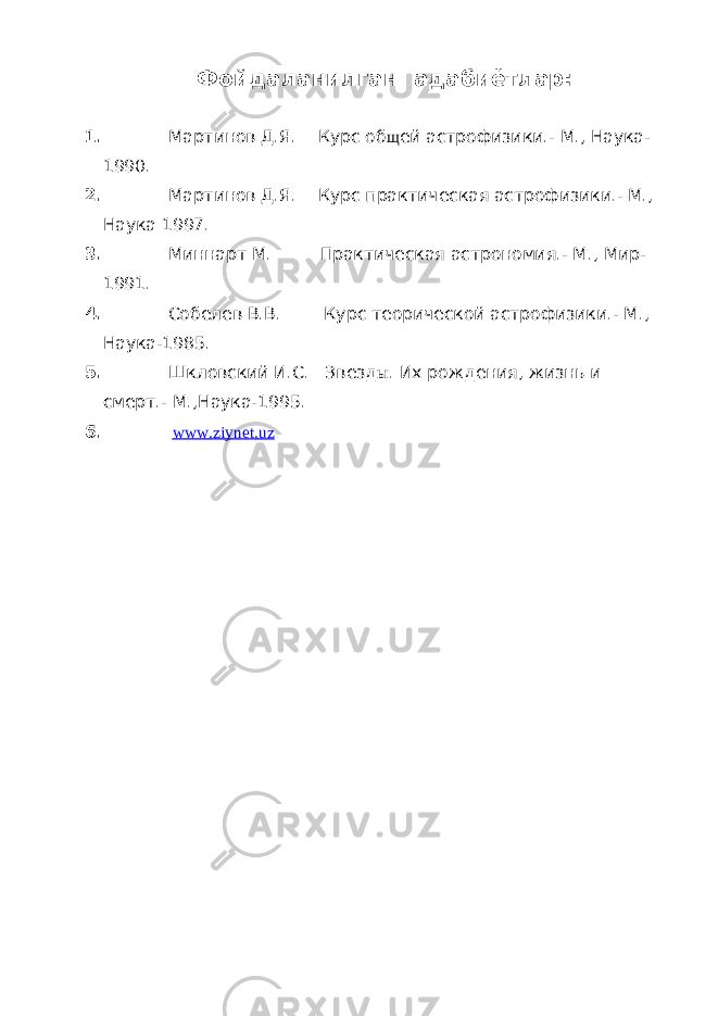 Фойдаланилган адабиётлар: 1. Мартинов Д.Я. Курс об щ ей астрофизики.- М., Наука- 1990. 2. Мартинов Д.Я. Курс практическая астрофизики.- М., Наука 1997. 3. Миннарт М. Практическая астрономия.- М., Мир- 1991. 4. Собелев В.В. Курс теорической астрофизики.- М., Наука-1985. 5. Шкловский И.С. Звезд ы . Их рождения, жизнь и смерт.- М.,Наука-1995. 6. www . ziynet . uz 