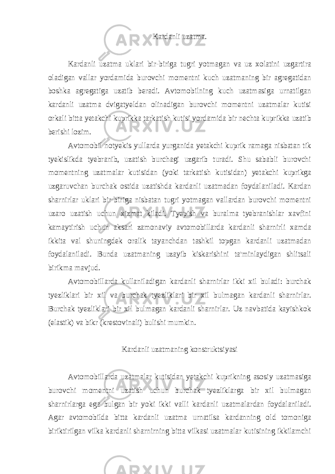 Kardanli uzatma. Kardanli uzatma uklari bir-biriga tugri yotmagan va uz xolatini uzgartira oladigan vallar yordamida burovchi momentni kuch uzatmaning bir agregatidan boshka agregatiga uzatib beradi. Avtomobilning kuch uzatmasiga urnatilgan kardanli uzatma dvigatyeldan olinadigan burovchi momentni uzatmalar kutisi orkali bitta yetakchi kuprikka tarkatish kutisi yordamida bir nechta kuprikka uzatib berishi lozim. Avtomobil notyekis yullarda yurganida yetakchi kuprik ramaga nisbatan tik tyekislikda tyebranib, uzatish burchagi uzgarib turadi. Shu sababli burovchi momentning uzatmalar kutisidan (yoki tarkatish kutisidan) yetakchi kuprikga uzgaruvchan burchak ostida uzatishda kardanli uzatmadan foydalaniladi. Kardan sharnirlar uklari bir-biriga nisbatan tugri yotmagan vallardan burovchi momentni uzaro uzatish uchun xizmat kiladi. Tyepish va buralma tyebranishlar xavfini kamaytirish uchun aksari zamonaviy avtomobillarda kardanli sharnirli xamda ikkita val shuningdek oralik tayanchdan tashkil topgan kardanli uzatmadan foydalaniladi. Bunda uzatmaning uzayib kiskarishini ta&#39;minlaydigan shlitsali birikma mavjud. Avtomobillarda kullaniladigan kardanli sharnirlar ikki xil buladi: burchak tyezliklari bir xil va burchak tyezliklari bir xil bulmagan kardanli sharnirlar. Burchak tyezliklari bir xil bulmagan kardanli sharnirlar. Uz navbatida kayishkok (elastik) va bikr (krestovinali) bulishi mumkin. Kardanli uzatmaning konstruktsiyasi Avtomobillarda uzatmalar kutisidan yetakchi kuprikning asosiy uzatmasiga burovchi momentni uzatish uchun burchak tyezliklarga bir xil bulmagan sharnirlarga ega bulgan bir yoki ikki valli kardanli uzatmalardan foydalaniladi. Agar avtomobilda bitta kardanli uzatma urnatilsa kardanning old tomoniga biriktirilgan vilka kardanli sharnirning bitta vilkasi uzatmalar kutisining ikkilamchi 