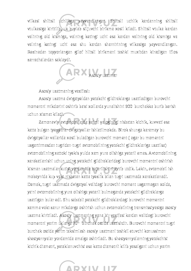 vilkasi shlitsli uchlikga payvandlangan. Shlitsli uchlik kardanning shlitsli vtulkasiga kiritilib, uk buylab siljuvchi birikma xosil kiladi. Shlitsli vtulka kardan valining old kismiga, valning ketingi uchi esa kardan valining old kismiga va valning ketingi uchi esa shu kardan sharnirining vilkasiga payvandlangan. Rezinadan tayyorlangan gilof hlitsli birikmani tashki muxitdan kiradigan iflos zarrachalardan saklaydi. Asosiy uzatma. Asosiy uzatmaning vazifasi: Asosiy uzatma dvigatyeldan yetakchi gildiraklarga uzatiladigan burovchi momentni mikdorini oshirib ba&#39;zi xollarda yunalishini 900 burchakka burib berish uchun xizmat kiladi. Zamonaviy avtomobillarda xajmi va ogirligi nisbatan kichik, kuvvati esa katta bulgan tyezyurar dvigatyellar ishlatilmokda. Birok shunga karamay bu dvigatyellar vallarida xosil buladigan burovchi moment ( agar bu momentni uzgartirmasdan tugridan-tugri avtomobilning yetakchi gildiraklariga uzatilsa) avtomobilning xattoki tyekis yulda xam yura olishiga yetarli emas. Avtomobilning xarakatlanishi uchun uning yetakchi gildiraklaridagi burovchi momentni oshirish kisman uzatmalar kutisi yordamida bajarilishini aytib utdik. Lekin, avtomobil ish mobaynida kup vakt nisbatan katta tyezlik bilan tugri uzatmada xarakatlanadi. Demak, tugri uzatmada dvigatyel validagi burovchi moment uzgarmagan xolda, ya&#39;ni avtomobilning yura olishiga yetarli bulmaganda yetakchi gildiraklarga uzatilgan bular edi. Shu sababli yetakchi gildiraklardagi burovchi momentni xamma vakt zarur mikdorga oshirish uchun avtomobilning transmissiyasiga asosiy uzatma kiritiladi. Asosiy uzatmaning yana bir vazifasi kardan validagi burovchi momentni yarim uklarga 90 burchak ostida uzatishdir. Burovchi momentni tugri burchak ostida yarim taksimlash asosiy uzatmani tashkil etuvchi konussimon shestyernyalar yordamida amalga oshiriladi. Bu shestyernyalarning yetakchisi kichik diametri, yetaklanuvchisi esa katta diametrli kilib yasalgani uchun yarim 