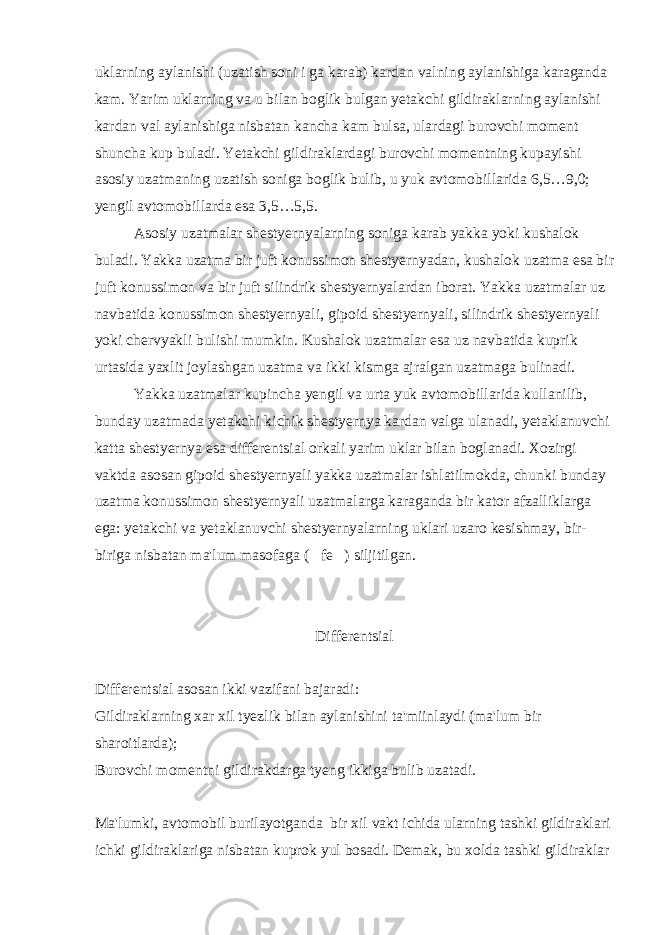 uklarning aylanishi (uzatish soni i ga karab) kardan valning aylanishiga karaganda kam. Yarim uklarning va u bilan boglik bulgan yetakchi gildiraklarning aylanishi kardan val aylanishiga nisbatan kancha kam bulsa, ulardagi burovchi moment shuncha kup buladi. Yetakchi gildiraklardagi burovchi momentning kupayishi asosiy uzatmaning uzatish soniga boglik bulib, u yuk avtomobillarida 6,5…9,0; yengil avtomobillarda esa 3,5…5,5. Asosiy uzatmalar shestyernyalarning soniga karab yakka yoki kushalok buladi. Yakka uzatma bir juft konussimon shestyernyadan, kushalok uzatma esa bir juft konussimon va bir juft silindrik shestyernyalardan iborat. Yakka uzatmalar uz navbatida konussimon shestyernyali, gipoid shestyernyali, silindrik shestyernyali yoki chervyakli bulishi mumkin. Kushalok uzatmalar esa uz navbatida kuprik urtasida yaxlit joylashgan uzatma va ikki kismga ajralgan uzatmaga bulinadi. Yakka uzatmalar kupincha yengil va urta yuk avtomobillarida kullanilib, bunday uzatmada yetakchi kichik shestyernya kardan valga ulanadi, yetaklanuvchi katta shestyernya esa differentsial orkali yarim uklar bilan boglanadi. Xozirgi vaktda asosan gipoid shestyernyali yakka uzatmalar ishlatilmokda, chunki bunday uzatma konussimon shestyernyali uzatmalarga karaganda bir kator afzalliklarga ega: yetakchi va yetaklanuvchi shestyernyalarning uklari uzaro kesishmay, bir- biriga nisbatan ma&#39;lum masofaga ( fe ) siljitilgan. Differentsial Differentsial asosan ikki vazifani bajaradi: Gildiraklarning xar xil tyezlik bilan aylanishini ta&#39;miinlaydi (ma&#39;lum bir sharoitlarda); Burovchi momentni gildirakdarga tyeng ikkiga bulib uzatadi. Ma&#39;lumki, avtomobil burilayotganda bir xil vakt ichida ularning tashki gildiraklari ichki gildiraklariga nisbatan kuprok yul bosadi. Demak, bu xolda tashki gildiraklar 