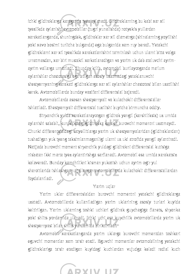 ichki gildiraklarga karaganda tyez aylanadi. Gildiraklarning bu kabi xar xil tyezlikda aylanishi avtomobillar (tugri yunalishda) notyekis yullardan xarakatlanganda, shuningdek, gildiraklar xar xil diametrga (shinalarning yoyilishi yoki xavo bosimi turlicha bulganda) ega bulganida xam ruy beradi. Yetakchi gildiraklarni xar xil tyezlikda xarakatlanishini ta&#39;minlash uchun ularni bitta valga urnatmasdan, xar biri mustakil xarkatlanadigan va yarim uk deb ataluvchi ayrim- ayrim vallarga urnatiladi. Shunday kilib, avtomobil burilayotganda ma&#39;lum aylanishlar chastotasiga ega bulgan asosiy uzatmadagi yetaklanuvchi shestyernyaning xarakati gildiraklarga xar xil aylanishlar chastotasi bilan uzatilishi kerak. Avtomobillarda bunday vazifani differentsial bajaradi. Avtomobillarda asosan shestyernyali va kulachokli differentsiallar ishlatiladi. Shestyernyali differentsial tuzilishi buyicha birmuncha oddiy. Sirpanchik yulda xarakatlanayotgan gildirak yengil (karshiliksiz) uz urnida aylanishi sababli, kuruklikdagi gildirakka kerakli burovchi momentni uzatmaydi. Chunki differentsialdagi satyellitlarga yarim uk shestyernyalaridan (gildiraklardan) tushadigan yuk tyeng taksimlanmaganligi ularni uz uki atrofida yengil aylantiradi. Natijada burovchi moment sirpanchik yuldagi gildirakni differentsial kutisiga nisbatan ikki marta tyez aylantirishga sarflanadi. Avtomobil esa urnida xarakatsiz kolaveradi. Bunday kamchilikni kisman yukotish uchun ayrim ogir yul sharoitlarida ishlashga muljallangan avtomobillarda kulachokli differentsiallardan foydalaniladi. Yarim uqlar Yarim uklar differentsialdan burovchi momentni yetakchi gildiraklarga uzatadi. Avtomobillarda kullaniladigan yarim uklarining asosiy turlari kuyida keltirilgan. Yarim uklarning tashki uchlari gildirak gupchagiga flanets, shponka yoki shlits yordamida ulanadi. Ichki uchi esa kupchilik avtomobillarda yarim uk shestyernyasi bilan shlits yordamida biriktiriladi. Avtomobil xarakatlanganda yarim uklarga burovchi momentdan tashkari eguvchi momentlar xam ta&#39;sir etadi. Eguvchi momentlar avtomobilning yetakchi gildiraklariga ta&#39;sir etadigan kuyidagi kuchlardan vujudga keladi radial kuch 