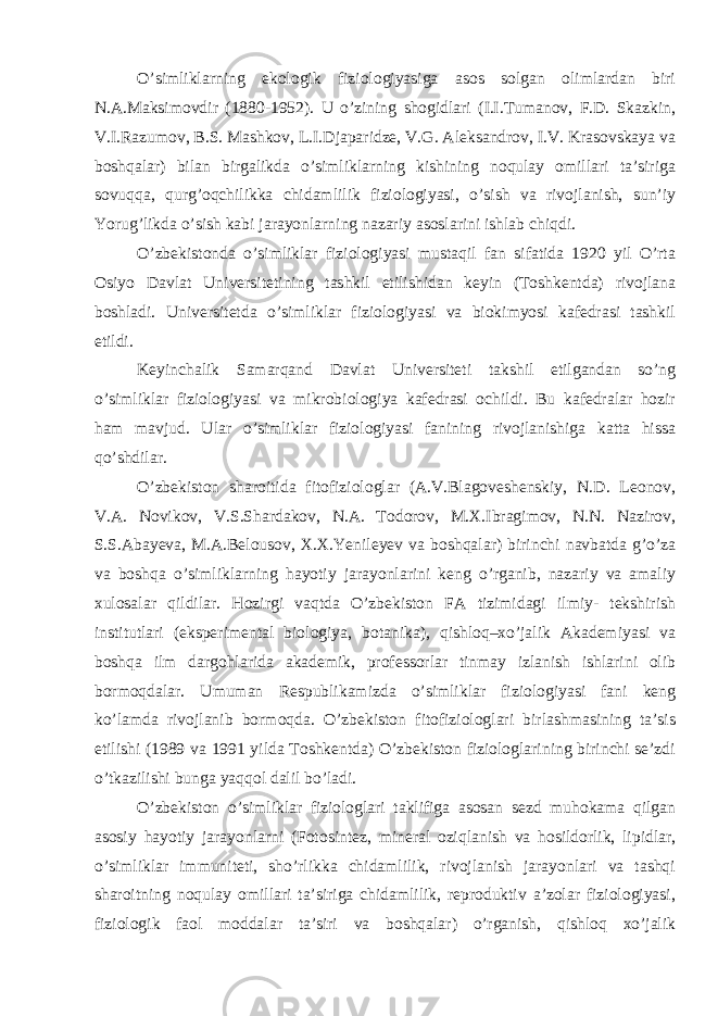 O’simliklarning ekologik fiziologiyasiga asos solgan olimlardan biri N.A.Maksimovdir (1880-1952). U o’zining shogidlari (I.I.Tumanov, F.D. Skazkin, V.I.Razumov, B.S. Mashkov, L.I.Djaparidze, V.G. Aleksandrov, I.V. Krasovskaya va boshqalar) bilan birgalikda o’simliklarning kishining noqulay omillari ta’siriga sovuqqa, qurg’oqchilikka chidamlilik fiziologiyasi, o’sish va rivojlanish, sun’iy Yorug’likda o’sish kabi jarayonlarning nazariy asoslarini ishlab chiqdi. O’zbekistonda o’simliklar fiziologiyasi mustaqil fan sifatida 1920 yil O’rta Osiyo Davlat Universitetining tashkil etilishidan keyin (Toshkentda) rivojlana boshladi. Universitetda o’simliklar fiziologiyasi va biokimyosi kafedrasi tashkil etildi. Keyinchalik Samarqand Davlat Universiteti takshil etilgandan so’ng o’simliklar fiziologiyasi va mikrobiologiya kafedrasi ochildi. Bu kafedralar hozir ham mavjud. Ular o’simliklar fiziologiyasi fanining rivojlanishiga katta hissa qo’shdilar. O’zbekiston sharoitida fitofiziologlar (A.V.Blagoveshenskiy, N.D. Leonov, V.A. Novikov, V.S.Shardakov, N.A. Todorov, M.X.Ibragimov, N.N. Nazirov, S.S.Abayeva, M.A.Belousov, X.X.Yenileyev va boshqalar) birinchi navbatda g’o’za va boshqa o’simliklarning hayotiy jarayonlarini keng o’rganib, nazariy va amaliy xulosalar qildilar. Hozirgi vaqtda O’zbekiston FA tizimidagi ilmiy- tekshirish institutlari (eksperimental biologiya, botanika), qishloq–xo’jalik Akademiyasi va boshqa ilm dargohlarida akademik, professorlar tinmay izlanish ishlarini olib bormoqdalar. Umuman Respublikamizda o’simliklar fiziologiyasi fani keng ko’lamda rivojlanib bormoqda. O’zbekiston fitofiziologlari birlashmasining ta’sis etilishi (1989 va 1991 yilda Toshkentda) O’zbekiston fiziologlarining birinchi se’zdi o’tkazilishi bunga yaqqol dalil bo’ladi. O’zbekiston o’simliklar fiziologlari taklifiga asosan sezd muhokama qilgan asosiy hayotiy jarayonlarni (Fotosintez, mineral oziqlanish va hosildorlik, lipidlar, o’simliklar immuniteti, sho’rlikka chidamlilik, rivojlanish jarayonlari va tashqi sharoitning noqulay omillari ta’siriga chidamlilik, reproduktiv a’zolar fiziologiyasi, fiziologik faol moddalar ta’siri va boshqalar) o’rganish, qishloq xo’jalik 