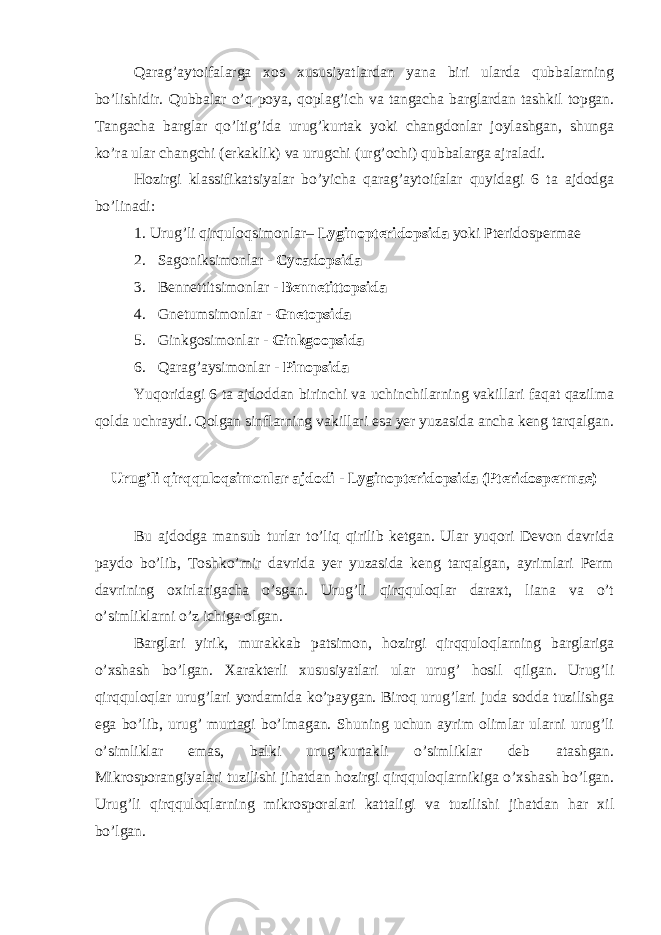 Qarag’aytoifalarga xos xususiyatlardan yana biri ularda qubbalarning bo’lishidir. Qubbalar o’q poya, qoplag’ich va tangacha barglardan tashkil topgan. Tangacha barglar qo’ltig’ida urug’kurtak yoki changdonlar joylashgan, shunga ko’ra ular changchi (erkaklik) va urugchi (urg’ochi) qubbalarga ajraladi. Hozirgi klassifikatsiyalar bo’yicha qarag’aytoifalar quyidagi 6 ta ajdodga bo’linadi: 1. Urug’li qirquloqsimonlar– Lyginopteridopsida yoki Pteridospermae 2. Sagoniksimonlar - Cycadopsida 3. Bennettitsimonlar - Bennetittopsida 4. Gnetumsimonlar - Gnetopsida 5. Ginkgosimonlar - Ginkgoopsida 6. Qarag’aysimonlar - Pinopsida Yuqoridagi 6 ta ajdoddan birinchi va uchinchilarning vakillari faqat qazilma qolda uchraydi. Qolgan sinflarning vakillari esa yer yuzasida ancha keng tarqalgan. Urug’li qirqquloqsimonlar ajdodi - Lyginopteridopsida (Pteridospermae) Bu ajdodga mansub turlar to’liq qirilib ketgan. Ular yuqori Devon davrida paydo bo’lib, Toshko’mir davrida yer yuzasida keng tarqalgan, ayrimlari Perm davrining oxirlarigacha o’sgan. Urug’li qirqquloqlar daraxt, liana va o’t o’simliklarni o’z ichiga olgan. Barglari yirik, murakkab patsimon, hozirgi qirqquloqlarning barglariga o’xshash bo’lgan. Xarakterli xususiyatlari ular urug’ hosil qilgan. Urug’li qirqquloqlar urug’lari yordamida ko’paygan. Biroq urug’lari juda sodda tuzilishga ega bo’lib, urug’ murtagi bo’lmagan. Shuning uchun ayrim olimlar ularni urug’li o’simliklar emas, balki urug’kurtakli o’simliklar deb atashgan. Mikrosporangiyalari tuzilishi jihatdan hozirgi qirqquloqlarnikiga o’xshash bo’lgan. Urug’li qirqquloqlarning mikrosporalari kattaligi va tuzilishi jihatdan har xil bo’lgan. 