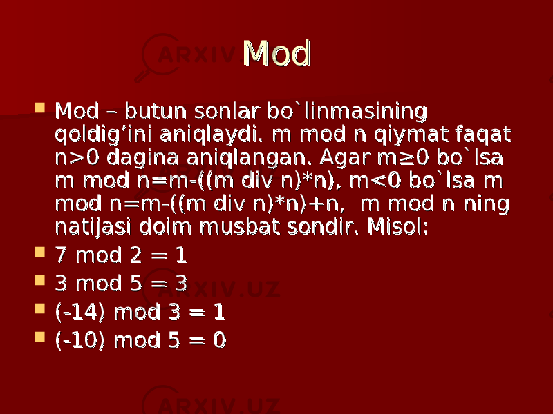 ModMod  Mod – butun sonlar bo`linmasining Mod – butun sonlar bo`linmasining qoldig’ini aniqlaydi. m mod n qiymat faqat qoldig’ini aniqlaydi. m mod n qiymat faqat n>0 dagina aniqlangan. Agar m≥0 bo`lsa n>0 dagina aniqlangan. Agar m≥0 bo`lsa m mod n=m-((m div n)*n), m<0 bo`lsa m m mod n=m-((m div n)*n), m<0 bo`lsa m mod n=m-((m div n)*n)+n,  m mod nmod n=m-((m div n)*n)+n,  m mod n    ning ning natijasi doim musbat sondir. natijasi doim musbat sondir.  Misol:Misol:  7 7  modmod  2 = 1 2 = 1  3 3  modmod  5 = 3 5 = 3  (-14) (-14)  modmod  3 = 1 3 = 1  (-10) (-10)  modmod  5 = 0 5 = 0 