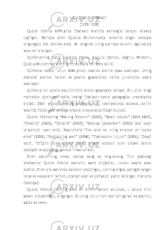 QUDRAT HIKMAT (1925-1968) Qudrat Hikmat 1925-yilda Toshkent shahrida kambag’al dehqon oilasida tug’ilgan. Bo`lajak shoir Quddus Muhammadiy rahbarlik qilgan adabiyot to`garagida faol ishtirok etadi. Bu to`garak uning she’riyat sirlarini egallashida katta rol’ o`ynaydi. Q.Hikmatning ijodiy o`sishida Oybek, Abdulla Qahhor, Uyg’un, Mirtemir, Quddus Muhammadiylarning murabbiylik roli katta bo`ldi. Q.Hikmat bolalar uchun 1945-yildan boshlab she’rlar yoza boshlaydi. Uning dastlabki she’rlari bolalar va yoshlar gazetalarida hamda jurnallarida bosila boshlaydi. Q.Hikmat bir qancha vaqt Chirchiq shahar gazetasida ishlaydi. Shu bilan birga mehnatdan ajralmagan holda hozirgi Toshkent davlat pedagogika unversitetida o`qiydi. 1957- yildan umrining oxirigacha turli nashriyotlarda redaktor, bo`lim boshliQi ifatida yosh avlodga kitoblar chop etishda fidoyilik qiladi. Qudrat Hikmatning “Mening Vatanim” (1950), “Baxtli bolalar” (1951-1952), “Obodlik” (1953), “Do`stlik” (1950), “Rodnoy Uzbekistan” (1955) kabi qator to`plamlari nashr etildi. Keyinchalik “Ilon shoh va uning amaldori ari haqida ertak” (1963), “Soatjonning soati” (1964), “Toshbaqalar hujumi” (1965), “Daydi bola”, “O`Qlim bilan suhbat” (1970) singari kitoblari bilan o`zbek bolalar adabiyoti taraqqiyotiga samarali hissa qo`shdi. Shoir asarlarining mavzu doirasi keng va rang-barang. Turli yoshdagi kitobxonlar Qudrat Hikmat asarlarini sevib o`qiydilar, ulardan estetik zavq oladilar. Shoir o`z asarlarida bolalarni qiziqtirgan, ularning bilgisi, eshitgisi kelgan narsa va voqealarni ixcham, o`ynoqi vazn va qofiyalari pishiq ishlangan misrlarda ifodalaydi. Qudrat Hikmat ijodining yana bir muhim tomoni shundaki, u bolalar tilini yaxshi o`zlashtirgan, o`rgangan. Shuning uchun ham she’rlari go`zal va yoqimli, sodda va ravon. 