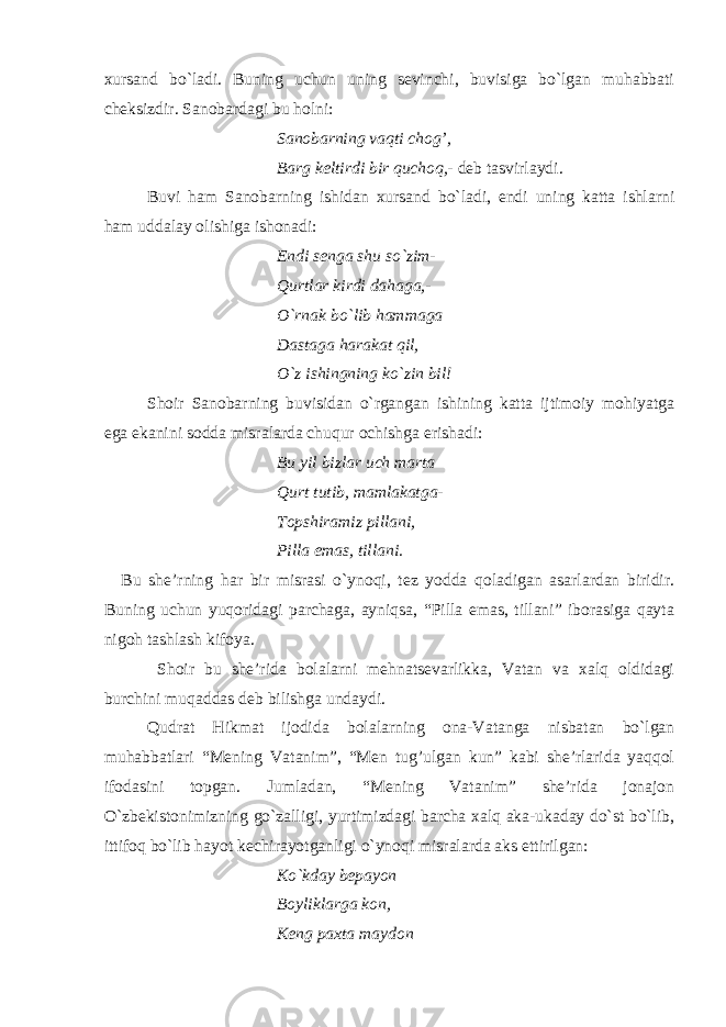 xursand bo`ladi. Buning uchun uning sevinchi, buvisiga bo`lgan muhabbati cheksizdir. Sanobardagi bu holni: Sanobarning vaqti chog’, Barg keltirdi bir quchoq,- deb tasvirlaydi. Buvi ham Sanobarning ishidan xursand bo`ladi, endi uning katta ishlarni ham uddalay olishiga ishonadi: Endi senga shu so`zim- Qurtlar kirdi dahaga,- O`rnak bo`lib hammaga Dastaga harakat qil, O`z ishingning ko`zin bil! Shoir Sanobarning buvisidan o`rgangan ishining katta ijtimoiy mohiyatga ega ekanini sodda misralarda chuqur ochishga erishadi: Bu yil bizlar uch marta Qurt tutib, mamlakatga- Topshiramiz pillani, Pilla emas, tillani. Bu she’rning har bir misrasi o`ynoqi, tez yodda qoladigan asarlardan biridir. Buning uchun yuqoridagi parchaga, ayniqsa, “Pilla emas, tillani” iborasiga qayta nigoh tashlash kifoya. Shoir bu she’rida bolalarni mehnatsevarlikka, Vatan va xalq oldidagi burchini muqaddas deb bilishga undaydi. Qudrat Hikmat ijodida bolalarning ona-Vatanga nisbatan bo`lgan muhabbatlari “Mening Vatanim”, “Men tug’ulgan kun” kabi she’rlarida yaqqol ifodasini topgan. Jumladan, “Mening Vatanim” she’rida jonajon O`zbekistonimizning go`zalligi, yurtimizdagi barcha xalq aka-ukaday do`st bo`lib, ittifoq bo`lib hayot kechirayotganligi o`ynoqi misralarda aks ettirilgan: Ko`kday bepayon Boyliklarga kon, Keng paxta maydon 