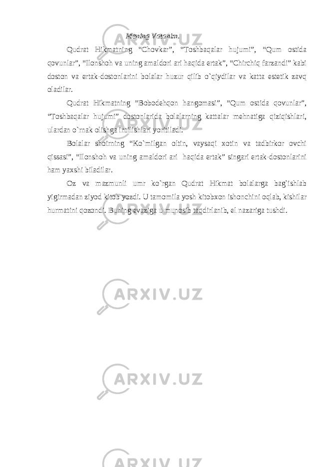 Mening Vatanim. Qudrat Hikmatning “Chovkar”, “Toshbaqalar hujumi”, “Qum ostida qovunlar”, “Ilonshoh va uning amaldori ari haqida ertak”, “Chirchiq farzandi” kabi doston va ertak-dostonlarini bolalar huzur qilib o`qiydilar va katta estetik zavq oladilar. Qudrat Hikmatning “Bobodehqon hangomasi”, “Qum ostida qovunlar”, “Toshbaqalar hujumi” dostonlarida bolalarning kattalar mehnatiga qiziqishlari, ulardan o`rnak olishga intilishlari yoritiladi. Bolalar shoirning “Ko`milgan oltin, vaysaqi xotin va tadbirkor ovchi qissasi”, “Ilonshoh va uning amaldori ari haqida ertak” singari ertak-dostonlarini ham yaxshi biladilar. Oz va mazmunli umr ko`rgan Qudrat Hikmat bolalarga bag`ishlab yigirmadan ziyod kitob yozdi. U tamomila yosh kitobxon ishonchini oqlab, kishilar hurmatini qozondi. Buning evaziga u munosib taqdirlanib, el nazariga tushdi. 