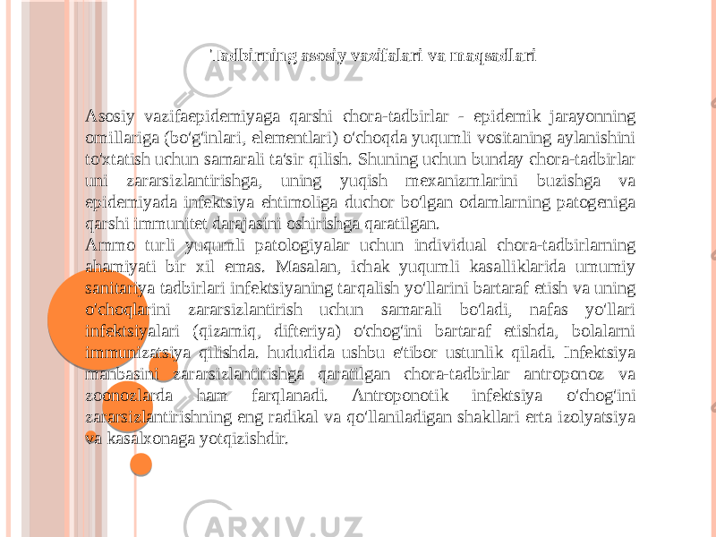 Asosiy vazifaepidemiyaga qarshi chora-tadbirlar - epidemik jarayonning omillariga (bo&#39;g&#39;inlari, elementlari) o&#39;choqda yuqumli vositaning aylanishini to&#39;xtatish uchun samarali ta&#39;sir qilish. Shuning uchun bunday chora-tadbirlar uni zararsizlantirishga, uning yuqish mexanizmlarini buzishga va epidemiyada infektsiya ehtimoliga duchor bo&#39;lgan odamlarning patogeniga qarshi immunitet darajasini oshirishga qaratilgan. Ammo turli yuqumli patologiyalar uchun individual chora-tadbirlarning ahamiyati bir xil emas. Masalan, ichak yuqumli kasalliklarida umumiy sanitariya tadbirlari infektsiyaning tarqalish yo&#39;llarini bartaraf etish va uning o&#39;choqlarini zararsizlantirish uchun samarali bo&#39;ladi, nafas yo&#39;llari infektsiyalari (qizamiq, difteriya) o&#39;chog&#39;ini bartaraf etishda, bolalarni immunizatsiya qilishda. hududida ushbu e&#39;tibor ustunlik qiladi. Infektsiya manbasini zararsizlantirishga qaratilgan chora-tadbirlar antroponoz va zoonozlarda ham farqlanadi. Antroponotik infektsiya o&#39;chog&#39;ini zararsizlantirishning eng radikal va qo&#39;llaniladigan shakllari erta izolyatsiya va kasalxonaga yotqizishdir. Tadbirning asosiy vazifalari va maqsadlari 