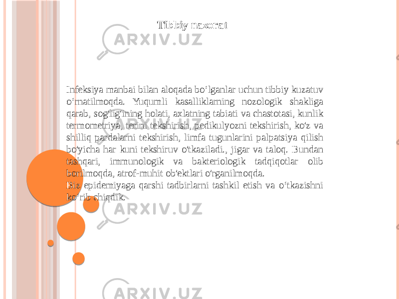 Infeksiya manbai bilan aloqada boʻlganlar uchun tibbiy kuzatuv oʻrnatilmoqda. Yuqumli kasalliklarning nozologik shakliga qarab, sog&#39;lig&#39;ining holati, axlatning tabiati va chastotasi, kunlik termometriya, terini tekshirish, pedikulyozni tekshirish, ko&#39;z va shilliq pardalarni tekshirish, limfa tugunlarini palpatsiya qilish bo&#39;yicha har kuni tekshiruv o&#39;tkaziladi., jigar va taloq. Bundan tashqari, immunologik va bakteriologik tadqiqotlar olib borilmoqda, atrof-muhit ob&#39;ektlari o&#39;rganilmoqda. Biz epidemiyaga qarshi tadbirlarni tashkil etish va oʻtkazishni koʻrib chiqdik. Tibbiy nazorat 