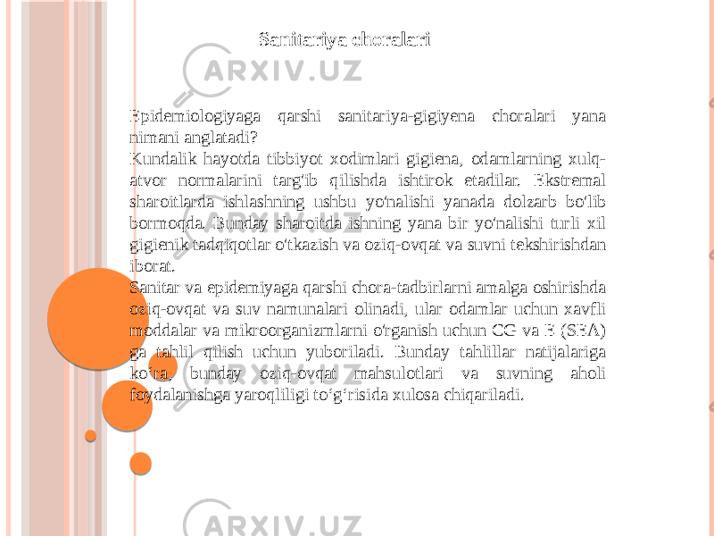 Sanitariya choralari Epidemiologiyaga qarshi sanitariya-gigiyena choralari yana nimani anglatadi? Kundalik hayotda tibbiyot xodimlari gigiena, odamlarning xulq- atvor normalarini targ&#39;ib qilishda ishtirok etadilar. Ekstremal sharoitlarda ishlashning ushbu yo&#39;nalishi yanada dolzarb bo&#39;lib bormoqda. Bunday sharoitda ishning yana bir yo&#39;nalishi turli xil gigienik tadqiqotlar o&#39;tkazish va oziq-ovqat va suvni tekshirishdan iborat. Sanitar va epidemiyaga qarshi chora-tadbirlarni amalga oshirishda oziq-ovqat va suv namunalari olinadi, ular odamlar uchun xavfli moddalar va mikroorganizmlarni o&#39;rganish uchun CG va E (SEA) ga tahlil qilish uchun yuboriladi. Bunday tahlillar natijalariga ko‘ra, bunday oziq-ovqat mahsulotlari va suvning aholi foydalanishga yaroqliligi to‘g‘risida xulosa chiqariladi. 