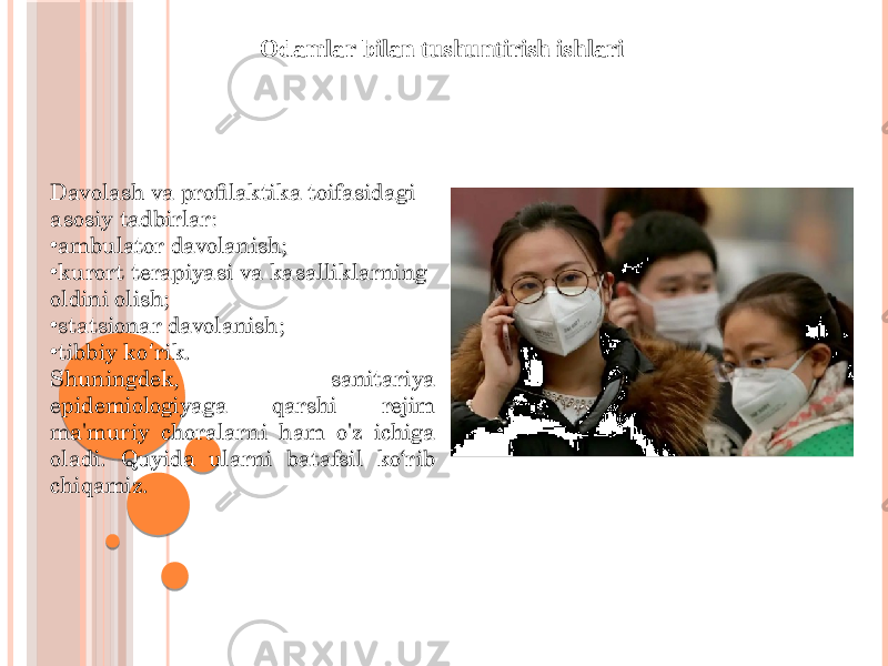 Odamlar bilan tushuntirish ishlari Davolash va profilaktika toifasidagi asosiy tadbirlar: • ambulator davolanish; • kurort terapiyasi va kasalliklarning oldini olish; • statsionar davolanish; • tibbiy ko rik.ʻ Shuningdek, sanitariya epidemiologiyaga qarshi rejim ma&#39;muriy choralarni ham o&#39;z ichiga oladi. Quyida ularni batafsil ko‘rib chiqamiz. 