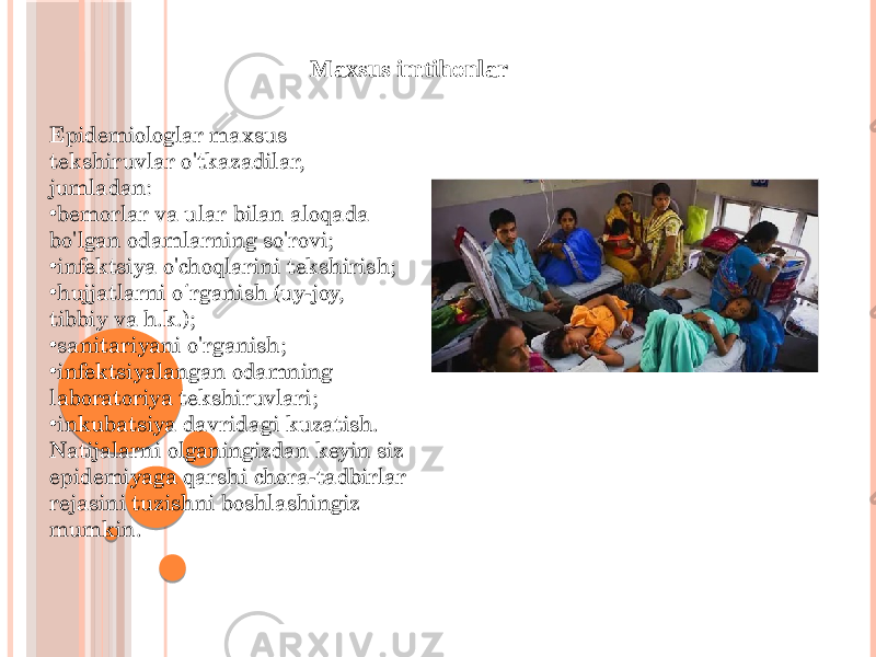 Maxsus imtihonlar Epidemiologlar maxsus tekshiruvlar o&#39;tkazadilar, jumladan: • bemorlar va ular bilan aloqada bo&#39;lgan odamlarning so&#39;rovi; • infektsiya o&#39;choqlarini tekshirish; • hujjatlarni o rganish (uy-joy, ʻ tibbiy va h.k.); • sanitariyani o&#39;rganish; • infektsiyalangan odamning laboratoriya tekshiruvlari; • inkubatsiya davridagi kuzatish. Natijalarni olganingizdan keyin siz epidemiyaga qarshi chora-tadbirlar rejasini tuzishni boshlashingiz mumkin. 