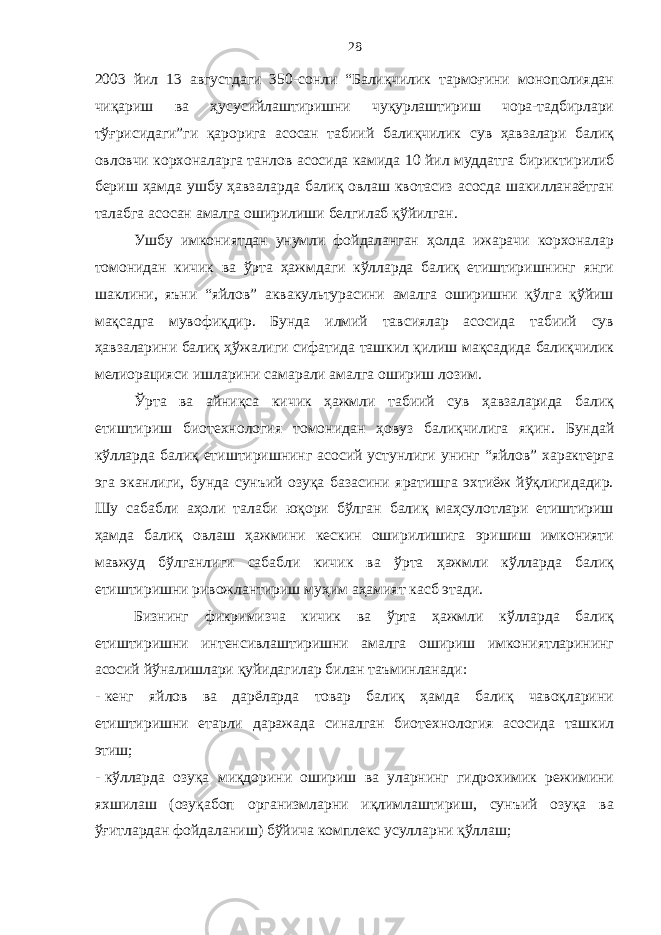 28 2003 йил 13 августдаги 350-сонли “Балиқчилик тармоғини монополиядан чиқариш ва ҳусусийлаштиришни чуқурлаштириш чора-тадбирлари тўғрисидаги”ги қарорига асосан табиий балиқчилик сув ҳавзалари балиқ овловчи корхоналарга танлов асосида камида 10 йил муддатга бириктирилиб бериш ҳамда ушбу ҳавзаларда балиқ овлаш квотасиз асосда шакилланаётган талабга асосан амалга оширилиши белгилаб қўйилган. Ушбу имкониятдан унумли фойдаланган ҳолда ижарачи корхоналар томонидан кичик ва ўрта ҳажмдаги кўлларда балиқ етиштиришнинг янги шаклини, яъни “яйлов” аквакультурасини амалга оширишни қўлга қўйиш мақсадга мувофиқдир. Бунда илмий тавсиялар асосида табиий сув ҳавзаларини балиқ ҳўжалиги сифатида ташкил қилиш мақсадида балиқчилик мелиорацияси ишларини самарали амалга ошириш лозим. Ўрта ва айниқса кичик ҳажмли табиий сув ҳавзаларида балиқ етиштириш биотехнология томонидан ҳовуз балиқчилига яқин. Бундай кўлларда балиқ етиштиришнинг асосий устунлиги унинг “яйлов” характерга эга эканлиги, бунда сунъий озуқа базасини яратишга эхтиёж йўқлигидадир. Шу сабабли аҳоли талаби юқори бўлган балиқ маҳсулотлари етиштириш ҳамда балиқ овлаш ҳажмини кескин оширилишига эришиш имконияти мавжуд бўлганлиги сабабли кичик ва ўрта ҳажмли кўлларда балиқ етиштиришни ривожлантириш муҳим аҳамият касб этади. Бизнинг фикримизча кичик ва ўрта ҳажмли кўлларда балиқ етиштиришни интенсивлаштиришни амалга ошириш имкониятларининг асосий йўналишлари қуйидагилар билан таъминланади: - кенг яйлов ва дарёларда товар балиқ ҳамда балиқ чавоқларини етиштиришни етарли даражада синалган биотехнология асосида ташкил этиш; - кўлларда озуқа миқдорини ошириш ва уларнинг гидрохимик режимини яхшилаш (озуқабоп организмларни иқлимлаштириш, сунъий озуқа ва ўғитлардан фойдаланиш) бўйича комплекс усулларни қўллаш; 