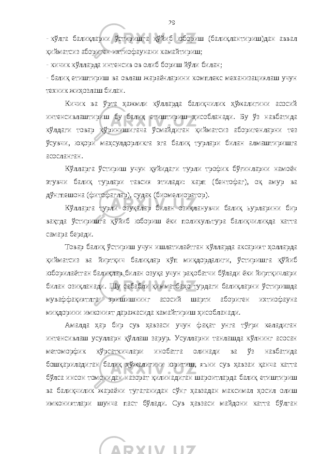 29 - кўлга балиқларни ўстиришга қўйиб юбориш (балиқлантириш)дан аввал қийматсиз абориген ихтиофаунани камайтириш; - кичик кўлларда интенсив ов олиб бориш йўли билан; - балиқ етиштириш ва овлаш жараёнларини комплекс механизациялаш учун техник жиҳозлаш билан. Кичик ва ўрта ҳажмли кўлларда балиқчилик ҳўжалигини асосий интенсивлаштириш бу балиқ етиштириш ҳисобланади. Бу ўз навбатида кўлдаги товар кўринишигача ўсмайдиган қийматсиз аборигенларни тез ўсувчи, юқори маҳсулдорликга эга балиқ турлари билан алмаштиришга асосланган. Кўлларга ўстириш учун қуйидаги турли трофик бўғинларни намоён этувчи балиқ турлари тавсия этилади: карп (бентофаг), оқ амур ва дўнгпешона (фитофаглар), судак (биомелиоратор). Кўлларга турли озуқалар билан озиқланувчи балиқ ьурларини бир вақтда ўстиришга қўйиб юбориш ёки поликультура балиқчиликда катта самара беради. Товар балиқ ўстириш учун ишлатилаётган кўлларда аксарият ҳолларда қийматсиз ва йиртқич балиқлар кўп миқдордалиги, ўстиришга қўйиб юборилаётган балиқлар билан озуқа учун рақобатчи бўлади ёки йиртқичлари билан озиқланади. Шу сабабли қимматбаҳо турдаги балиқларни ўстиришда муваффақиятлга эришишнинг асосий шарти абориген ихтиофауна миқдорини имконият даражасида камайтириш ҳисобланади. Амалда ҳар бир сув ҳавзаси учун фақат унга тўғри келадиган интенсивлаш усулларн қўллаш зарур. Усулларни танлашда кўлнинг асосан метоморфик кўрсаткичлари инобатга олинади ва ўз навбатида бошқариладиган балиқ ҳўжалигини юритиш, яъни сув ҳавзаи қанча катта бўлса инсон томонидан назорат қилинадиган шароитларда балиқ етиштириш ва балиқчилик жараёни тугаганидан сўнг ҳавзадан максимал ҳосил олиш имкониятлари шунча паст бўлади. Сув ҳавзаси майдони катта бўлган 