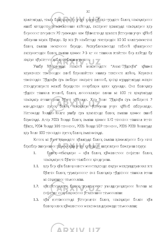 30 ҳолатларда, товар балиқчилиги учун қимматбаҳо турдаги балиқ чавоқларини яшаб кетадиган ривожланиши пайтида, аксарият ҳолларда чавоқларни ҳар бирининг оғирлиги 20 граммдан кам бўлмаганда ҳавзага ўстириш учун қўйиб юбориш керак бўлади. Бу эса ўз навбатида гектаридан 10-30 килограммгача балиқ овлаш имконини беради. Республикамизда табиий кўлларнинг аксариятидан балиқ овлаш ҳажми 2-3 кг ни ташкил этаётган бир пайтда бу юқори кўрсатгич деб ҳисоблаш мумкин. Ушбу йўналишда Навоий вилоятидаги “Аква-Тўдакўл” қўшма корхонаси томонидан олиб борилаётган ишлар тахсинга лойиқ. Корхона томонидан Тўдакўл сув омбори ижарага олиниб, қисқа муддатларда жаҳон стандартларига жавоб берадиган инкубация цехи қурилди. Она балиқлар тўдаси ташкил этилиб, балиқ личинкалари олиш ва 100 га ҳовузларда чавоқлар етиштириш йўлга қўйилди. Ҳар йили Тўдакўл сув омборига 2 млн.донадан ортиқ балиқ чавоқлари ўстириш учун қўйиб юборилади. Натижада йилдан-йилга ушбу сув ҳавзасида балиқ овлаш ҳажми ошиб бормоқда. Агар 2003 йилда балиқ овлаш ҳажми 170 тоннани ташкил этган бўлса, 2004 йилда 396 тоннани, 2005 йилда 502 тоннани, 2006-2009 йилларда ҳар йили 900 тоннадан ортиқ балиқ овланмоқда. Кичик ва ўрта ҳажмдаги кўлларда балиқ овлаш ҳажмларини бир неча баробар оширишни таъминлаш учун қуйидаги шартларни бажариш зарур: 1. балиқ чавоқлари – кўл балиқ ҳўжалигини сифатли балиқ чавоқларига бўлган талабини қондириш. 1.1. ҳар бир кўл балиқчилиги минтақасида юқори маҳсулдорликка эга бўлган балиқ турларининг она балиқлар тўдасини ташкил этиш ва сақлашни таъминлаш. 1.2. кўпайтирилган балиқ турларининг увилдириқларини йиғиш ва сифатли инкубациясини ўтказишни таъминлаш: 1.3. кўл питомнигида ўстирилган балиқ чавоқлари билан кўл балиқчилик ҳўжалигини максимал даражада таъминлаш; 