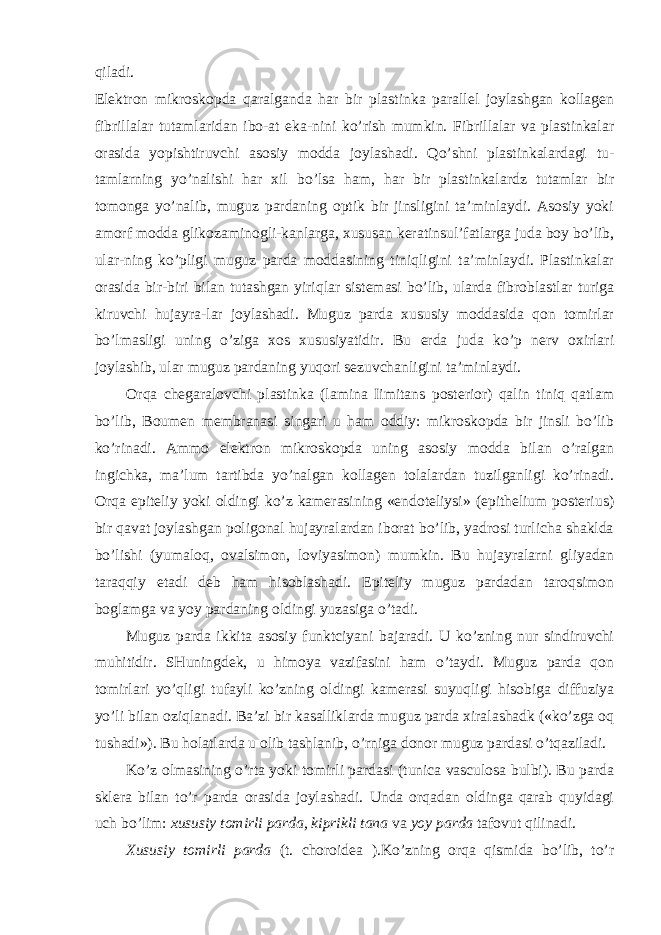 qiladi. Elektron mikroskopda qaralganda har bir plastinka parallel joylashgan kollagen fibrillalar tutamlaridan ibo-at eka-nini ko’rish mumkin. Fibrillalar va plastinkalar orasida yopishtiruvchi asosiy modda joylashadi. Qo’shni plastinkalardagi tu- tamlarning yo’nalishi har xil bo’lsa ham, har bir plastinkalardz tutamlar bir tomonga yo’nalib, muguz pardaning optik bir jinsligini ta’minlaydi. Asosiy yoki amorf modda glikozaminogli-kanlarga, xususan keratinsul’fatlarga juda boy bo’lib, ular-ning ko’pligi muguz parda moddasining tiniqligini ta’minlaydi. Plastinkalar orasida bir-biri bilan tutashgan yiriqlar sistemasi bo’lib, ularda fibroblastlar turiga kiruvchi hujayra-lar joylashadi. Muguz parda xususiy moddasida qon tomirlar bo’lmasligi uning o’ziga xos xususiyatidir. Bu erda juda ko’p nerv oxirlari joylashib, ular muguz pardaning yuqori sezuvchanligini ta’minlaydi. Orqa chegaralovchi plastinka (lamina Iimitans posterior) qalin tiniq qatlam bo’lib, Boumen membranasi singari u ham oddiy: mikroskopda bir jinsli bo’lib ko’rinadi. Ammo elektron mikroskopda uning asosiy modda bilan o’ralgan ingichka, ma’lum tartibda yo’nalgan kollagen tolalardan tuzilganligi ko’rinadi. Orqa epiteliy yoki oldingi ko’z kamerasining «endoteliysi» (epithelium posterius) bir qavat joylashgan poligonal hujayralardan iborat bo’lib, yadrosi turlicha shaklda bo’lishi (yumaloq, ovalsimon, loviyasimon) mumkin. Bu hujayralarni gliyadan taraqqiy etadi deb ham hisoblashadi. Epiteliy muguz pardadan taroqsimon boglamga va yoy pardaning oldingi yuzasiga o’tadi. Muguz parda ikkita asosiy funktciyani bajaradi. U ko’zning nur sindiruvchi muhitidir. SHuningdek, u himoya vazifasini ham o’taydi. Muguz parda qon tomirlari yo’qligi tufayli ko’zning oldingi kamerasi suyuqligi hisobiga diffuziya yo’li bilan oziqlanadi. Ba’zi bir kasalliklarda muguz parda xiralashadk («ko’zga oq tushadi»). Bu holatlarda u olib tashlanib, o’rniga donor muguz pardasi o’tqaziladi. Ko’z olmasining o’rta yoki tomirli pardasi (tunica vasculosa bulbi). Bu parda sklera bilan to’r parda orasida joylashadi. Unda orqadan oldinga qarab quyidagi uch bo’lim: xususiy tomirli parda, kiprikli tana va yoy parda tafovut qilinadi. Xususiy tomirli parda (t. choroidea ).Ko’zning orqa qismida bo’lib, to’r 