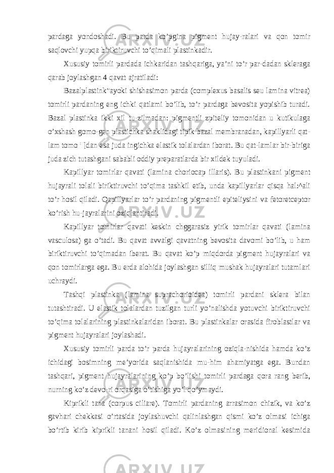 pardaga yondoshadi. Bu parda ko’pgina pigment hujay-ralari va qon tomir saqlovchi yupqa biriktiruvchi to’qimali plastinkadir. Xususiy tomirli pardada ichkaridan tashqariga, ya’ni to’r par-dadan skleraga qarab joylashgan 4 qavat ajratiladi: Bazalplastink&#34;ayoki shishasimon parda (complexus basalis seu lamina vitrea) tomirli pardaning eng ichki qatlami bo’lib, to’r pardaga bevosita yopishib turadi. Bazal plastinka ikki xil tu-zilmadan: pigmentli zpiteliy tomonidan u kutikulaga o’xshash gomo-gen plastichka shaklidagi tipik bazal membranadan, kapillyarli qat- lam tomo : [dan esa juda ingichka elastik tolalardan iborat. Bu qat-lamlar bir-biriga juda zich tutashgani sababli oddiy preparatlarda bir xildek tuyuladi. Kapillyar tomirlar qavati (lamina choriocap illaris). Bu plastinkani pigment hujayrali tolali biriktiruvchi to’qima tashkil etib, unda kapillyarlar qisqa hal:^ali to’r hosil qiladi. Qapillyarlar to’r pardaning pigmentli epiteliysini va fetoretceptor ko’rish hu-jayralarini oziqlantiradi. Kapillyar tomirlar qavati keskin chggarasiz yirik tomirlar qavati (lamina vasculosa) ga o’tadi. Bu qavat avvalgi qavatning bevosita davomi bo’lib, u ham biriktiruvchi to’qimadan iberat. Bu qavat ko’p miqdorda pigment hujayralari va qon tomirlarga ega. Bu erda alohida joylashgan silliq mushak hujayralari tutamlari uchraydi. Tashqi plastinka (lamina suprachorioidea) tomirli pardani sklera bilan tutashtiradi. U elastik tolalardan tuzilgan turli yo’nalishda yotuvchi biriktiruvchi to’qima tolalarining plastinkalaridan iborat. Bu plastinkalar orasida firoblastlar va pigment hujayralari joylashadi. Xususiy tomirli parda to’r parda hujayralarining oziqla-nishida hamda ko’z ichidagi bosimning me’yorida saqlanishida mu-him ahamiyatga ega. Bundan tashqari, pigment hujayralarining ko’p bo’lishi tomirli pardaga qora rang berib, nurning ko’z devo-ri orqasiga o’tishiga yo’l qo’ymaydi. Kiprikli tana (corpus ciliare). Tomirli pardaning arrasimon chizik, va ko’z gavhari chekkasi o’rtasida joylashuvchi qalinlashgan qismi ko’z olmasi ichiga bo’rtib kirib kiprikli tanani hosil qiladi. Ko’z olmasining meridional kesimida 