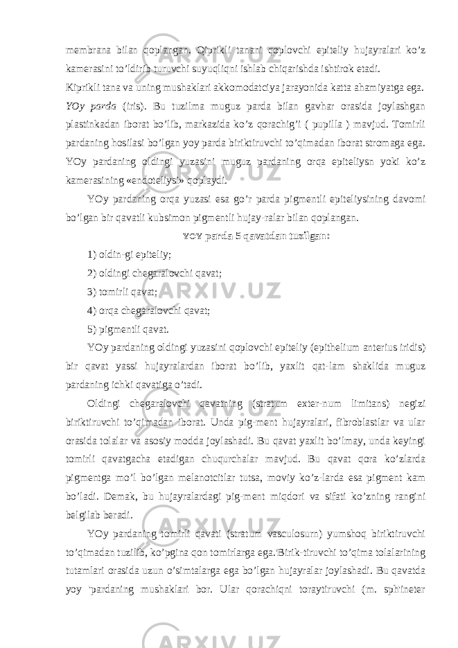 membrana bilan qoplangan. Qiprikli tanani qoplovchi epiteliy hujayralari ko’z kamerasini to’ldirib turuvchi suyuqliqni ishlab chiqarishda ishtirok etadi. Kiprikli tana va uning mushaklari akkomodatciya jarayonida katta ahamiyatga ega. YOy parda (iris). Bu tuzilma muguz parda bilan gavhar orasida joylashgan plastinkadan iborat bo’lib, markazida ko’z qorachig’i ( pupilla ) mavjud. Tomirli pardaning hosilasi bo’lgan yoy parda biriktiruvchi to’qimadan iborat stromaga ega. YOy pardaning oldingi yuzasini muguz pardaning orqa epiteliysn yoki ko’z kamerasining «endoteliysi» qoplaydi. YOy pardaning orqa yuzasi esa go’r parda pigmentli epiteliysining davomi bo’lgan bir qavatli kubsimon pigmentli hujay-ralar bilan qoplangan. YOY parda 5 qavatdan tuzilgan: 1) oldin-gi epiteliy; 2) oldingi chegaralovchi qavat; 3) tomirli qavat; 4) orqa chegaralovchi qavat; 5) pigmentli qavat. YOy pardaning oldingi yuzasini qoplovchi epiteliy (epithelium anterius iridis) bir qavat yassi hujayralardan iborat bo’lib, yaxlit qat-lam shaklida muguz pardaning ichki qavatiga o’tadi. Oldingi chegaralovchi qavatning (stratum exter-num limitans) negizi biriktiruvchi to’qimadan iborat. Unda pig-ment hujayralari, fibroblastlar va ular orasida tolalar va asosiy modda joylashadi. Bu qavat yaxlit bo’lmay, unda keyingi tomirli qavatgacha etadigan chuqurchalar mavjud. Bu qavat qora ko’zlarda pigmentga mo’l bo’lgan melanotcitlar tutsa, moviy ko’z-larda esa pigment kam bo’ladi. Demak, bu hujayralardagi pig-ment miqdori va sifati ko’zning rangini belgilab beradi. YOy pardaning tomirli qavati (stratum vasculosurn) yumshoq biriktiruvchi to’qimadan tuzilib, ko’pgina qon tomirlarga ega.&#39;Birik-tiruvchi to’qima tolalarining tutamlari orasida uzun o’simtalarga ega bo’lgan hujayralar joylashadi. Bu qavatda yoy &#39;pardaning mushaklari bor. Ular qorachiqni toraytiruvchi (m. sph&#39;ineter 