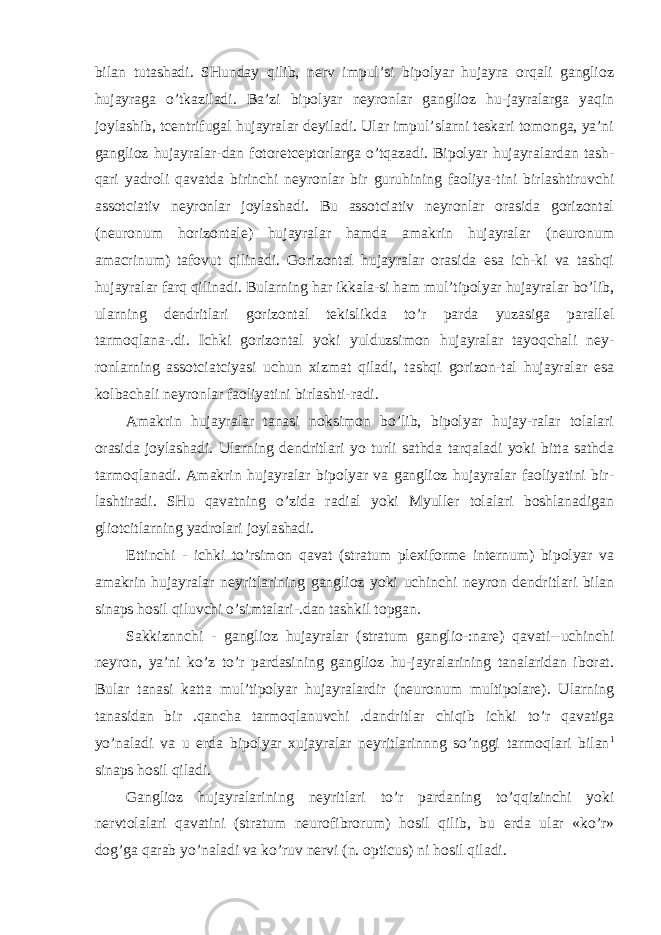 bilan tutashadi. SHunday qilib, nerv impul’si bipolyar hujayra orqali ganglioz hujayraga o’tkaziladi. Ba’zi bipolyar neyronlar ganglioz hu-jayralarga yaqin joylashib, tcentrifugal hujayralar deyiladi. Ular impul’slarni teskari tomonga, ya’ni ganglioz hujayralar-dan fotoretceptorlarga o’tqazadi. Bipolyar hujayralardan tash- qari yadroli qavatda birinchi neyronlar bir guruhining faoliya-tini birlashtiruvchi assotciativ neyronlar joylashadi. Bu assotciativ neyronlar orasida gorizontal (neuronum horizontale) hujayralar hamda amakrin hujayralar (neuronum amacrinum) tafovut qilinadi. Gorizontal hujayralar orasida esa ich-ki va tashqi hujayralar farq qilinadi. Bularning har ikkala-si ham mul’tipolyar hujayralar bo’lib, ularning dendritlari gorizontal tekislikda to’r parda yuzasiga parallel tarmoqlana-.di. Ichki gorizontal yoki yulduzsimon hujayralar tayoqchali ney- ronlarning assotciatciyasi uchun xizmat qiladi, tashqi gorizon-tal hujayralar esa kolbachali neyronlar faoliyatini birlashti-radi. Amakrin hujayralar tanasi noksimon bo’lib, bipolyar hujay-ralar tolalari orasida joylashadi. Ularning dendritlari yo turli sathda tarqaladi yoki bitta sathda tarmoqlanadi. Amakrin hujayralar bipolyar va ganglioz hujayralar faoliyatini bir- lashtiradi. SHu qavatning o’zida radial yoki Myuller tolalari boshlanadigan gliotcitlarning yadrolari joylashadi. Ettinchi - ichki to’rsimon qavat (stratum plexiforme internum) bipolyar va amakrin hujayralar neyritlarining ganglioz yoki uchinchi neyron dendritlari bilan sinaps hosil qiluvchi o’simtalari-.dan tashkil topgan. Sakkiznnchi - ganglioz hujayralar (stratum ganglio-:nare) qavati--uchinchi neyron, ya’ni ko’z to’r pardasining ganglioz hu-jayralarining tanalaridan iborat. Bular tanasi katta mul’tipolyar hujayralardir (neuronum multipolare). Ularning tanasidan bir .qancha tarmoqlanuvchi .dandritlar chiqib ichki to’r qavatiga yo’naladi va u erda bipolyar xujayralar neyritlarinnng so’nggi tarmoqlari bilan 1 sinaps hosil qiladi. Ganglioz hujayralarining neyritlari to’r pardaning to’qqizinchi yoki nervtolalari qavatini (stratum neurofibrorum) hosil qilib, bu erda ular «ko’r» dog’ga qarab yo’naladi va ko’ruv nervi (n. opticus) ni hosil qiladi. 