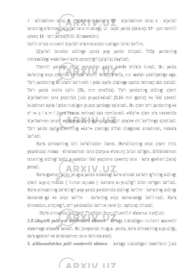 7 - shiiasimon tana; 9 - tojsimon boylach; 10 - kipriksimon tana; a - kiprikli tananing o’simtasi, kiprikli tana mushagi; U - oqsil parda (sklera): 12 - qon tomirli qavat; 13 - to’r parda(V.G . Elnseevdan). harini o’rab turuvchi kiprikli o’simtalardan tuzilgan ichki bo’lim. Qiprikli tanadan oldinga qarab yoy parda chiqadi. YOy pardaning markazidagi «teshik»ni ko’z qorachig’i (pipilla) deyiladi. Tomirli pardaga ichki tomondan pgo’r parda birikib turadi. Bu parda ko’zning orqa qismida ayniqsa kuchli taraqqiy etib, nur sezish qobiliyatiga ega. To’r pardaning bu qismi ko’ruvch i yoki optik qis(rage optica retinae) deb ataladi. To’r parda ancha qalin (05, mm atrofida). To’r pardaning oldingi qismi kipriksimon tana yaqinida juda yupqalashadi (0,15 mm gacha) va ikki qavatli kubsimon epite-liydan tuzilgan yupqa pardaga aylanadi. Bu qism to’r pardaning «k o’ r» q i s m i (pars caecae retinae) deb nomlanadi. «Ko’r» qism o’z navbatida kipriksimon tanani va yoy pardaning orqa yuzasini qoplov-chi bo’limga ajratiladi. To’r parda optik qismining «ko’r» qismiga o’tish chegarasi arrasimon, notekis bo’ladi. Ko’z olmasining ichi bo’shliqdan iborat. Bo’shliqning orqa qismi tiniq yopishqoq massa - shishasimon tana (corpus vitreumj bilan to’lgan. SHishasimon tananing oldingi botiq yuzasidan ikki yoqlama qavariq tana - ko’z gavhari (lens) yotadi. Ko’z gavhari bilan muguz parda orasidagi ko’z olmasi bo’shli-g’ining oldingi qismi suyuq modda ( humor aquaes ) -kamera su-yuqlig’i bilan to’lgan bo’ladi. Ko’z olmasining bo’shlig’i yoy parda yordamida oldingi bo’lim - ko’zning oldingi kamerasi-ga va orqa bo’lim - ko’zning orqa kamerasiga bo’li-nadi. Ko’z olmasidan, aniqrog’i, to’r pardasidan ko’ruv nervi (n. opticus) chiqadi. Ko’z olmasida faoliyati jihatidan farq qilu v chi 4 sistema mavjud: 1. X.Dioptrik yoki nur sindiruzchi sistema - ko’zga tushadigan nurlarni sezuvchi sistemaga etkazib beradi. Bu jarayonda muguz. parda, ko’z olmasining suyuqligi, ko’z gavhari va shishasimon tana ishtirok etadi. 2. Akkomodatcion yoki moslovchi sistema - ko’zga tushadigan tasvirlarni juda 