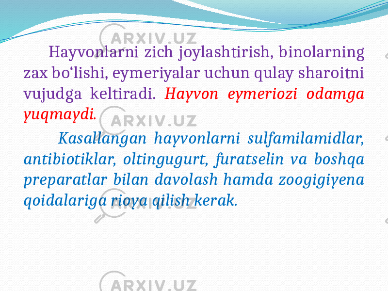  Hayvonlarni zich joylashtirish, binolarning zax bo‘lishi, eymeriyalar uchun qulay sharoitni vujudga keltiradi. Hayvon eymeriozi odamga yuqmaydi. Kasallangan hayvonlarni sulfamilamidlar, antibiotiklar, oltingugurt, furatselin va boshqa preparatlar bilan davolash hamda zoogigiyena qoidalariga rioya qilish kerak. 