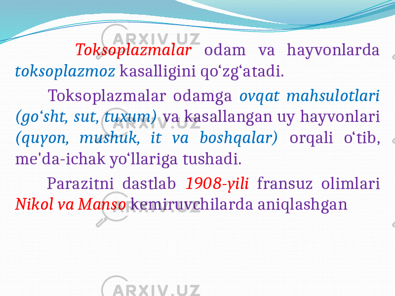  Toksoplazmalar odam va hayvonlarda toksoplazmoz kasalligini qo‘zg‘atadi. Toksoplazmalar odamga ovqat mahsulotlari (go‘sht, sut, tuxum) va kasallangan uy hayvonlari (quyon, mushuk, it va boshqalar) orqali o‘tib, me&#39;da-ichak yo‘llariga tushadi. Parazitni dastlab 1908-yili fransuz olimlari Nikol va Manso kemiruvchilarda aniqlashgan 