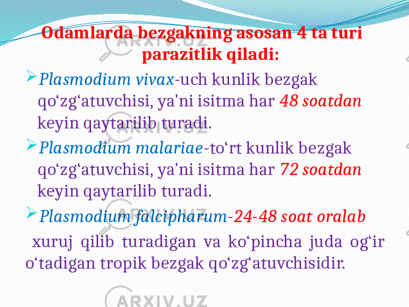  Odamlarda bezgakning asosan 4 ta turi parazitlik qiladi:  Plasmodium vivax - uch kunlik bezgak qo‘zg‘atuvchisi, ya&#39;ni isitma har 48 soatdan keyin qaytarilib turadi.  Plasmodium malariae -to‘rt kunlik bezgak qo‘zg‘atuvchisi, ya&#39;ni isitma har 72 soatdan keyin qaytarilib turadi.  Plasmodium falcipharum - 24-48 soat oralab xuruj qilib turadigan va ko‘pincha juda og‘ir o‘tadigan tropik bezgak qo‘zg‘atuvchisidir. 