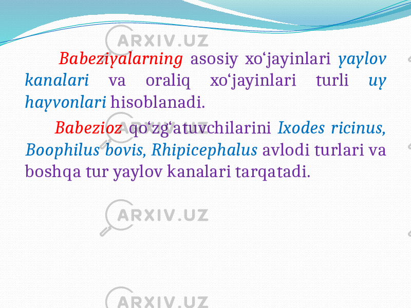  Babeziyalarning asosiy xo‘jayinlari yaylov kanalari va oraliq xo‘jayinlari turli uy hayvonlari hisoblanadi. Babezioz qo‘zg‘atuvchilarini Ixodes ricinus, Boophilus bovis, Rhipicephalus avlodi turlari va boshqa tur yaylov kanalari tarqatadi. 