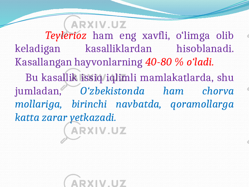  Teylerioz ham eng xavfli, o‘limga olib keladigan kasalliklardan hisoblanadi. Kasallangan hayvonlarning 40-80 % o‘ladi. Bu kasallik issiq iqlimli mamlakatlarda, shu jumladan, O‘zbekistonda ham chorva mollariga, birinchi navbatda, qoramollarga katta zarar yetkazadi. 