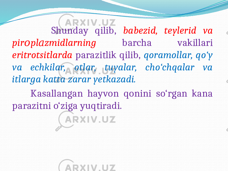  Shunday qilib, babezid, teylerid va pir pl zmidlarning о а barcha vakillari eritrotsitlarda parazitlik qilib, qoramollar, qo‘y va echkilar, otlar, tuyalar, cho‘chqalar va itlarga katta zarar yetkazadi. Kasallangan hayvon qonini so‘rgan kana parazitni o‘ziga yuqtiradi. 