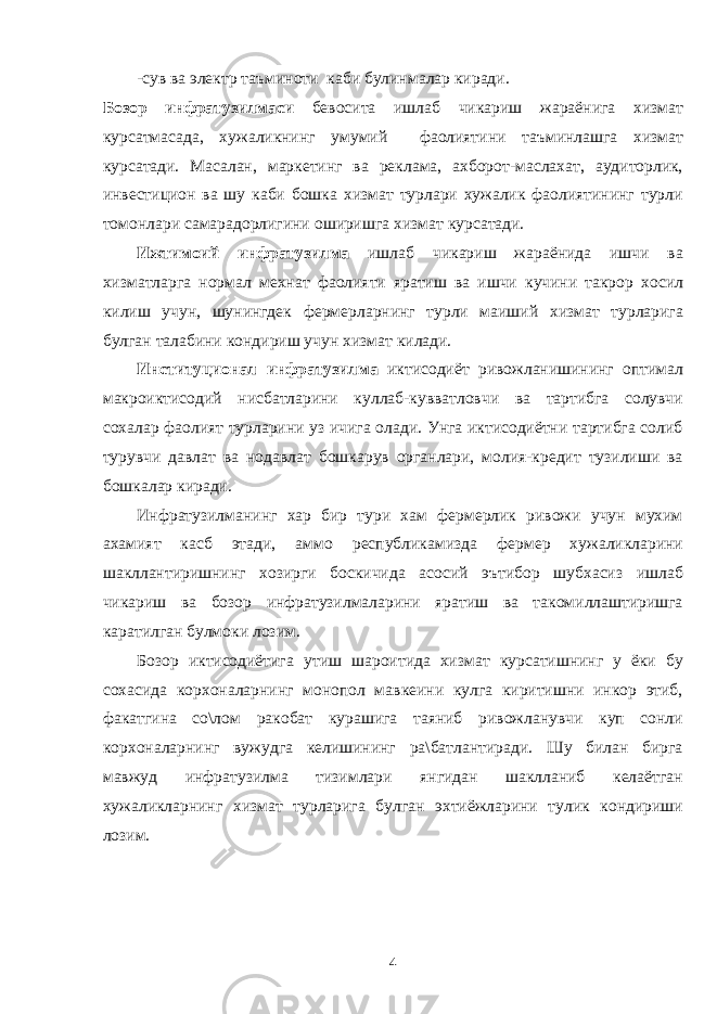 -сув ва электр таъминоти каби булинмалар киради. Бозор инфратузилмаси бевосита ишлаб чикариш жараёнига хизмат курсатмасада, хужаликнинг умумий фаолиятини таъминлашга хизмат курсатади. Масалан, маркетинг ва реклама, ахборот-маслахат, аудиторлик, инвестицион ва шу каби бошка хизмат турлари хужалик фаолиятининг турли томонлари самарадорлигини оширишга хизмат курсатади. Ижтимоий инфратузилма ишлаб чикариш жараёнида ишчи ва хизматларга нормал мехнат фаолияти яратиш ва ишчи кучини такрор хосил килиш учун, шунингдек фермерларнинг турли маиший хизмат турларига булган талабини кондириш учун хизмат килади. Институционал инфратузилма иктисодиёт ривожланишининг оптимал макроиктисодий нисбатларини куллаб-кувватловчи ва тартибга солувчи сохалар фаолият турларини уз ичига олади. Унга иктисодиётни тартибга солиб турувчи давлат ва нодавлат бошкарув органлари, молия-кредит тузилиши ва бошкалар киради. Инфратузилманинг хар бир тури хам фермерлик ривожи учун мухим ахамият касб этади, аммо республикамизда фермер хужаликларини шакллантиришнинг хозирги боскичида асосий эътибор шубхасиз ишлаб чикариш ва бозор инфратузилмаларини яратиш ва такомиллаштиришга каратилган булмоки лозим. Бозор иктисодиётига утиш шароитида хизмат курсатишнинг у ёки бу сохасида корхоналарнинг монопол мавкеини кулга киритишни инкор этиб, факатгина со\лом ракобат курашига таяниб ривожланувчи куп сонли корхоналарнинг вужудга келишининг ра\батлантиради. Шу билан бирга мавжуд инфратузилма тизимлари янгидан шаклланиб келаётган хужаликларнинг хизмат турларига булган эхтиёжларини тулик кондириши лозим. 4 