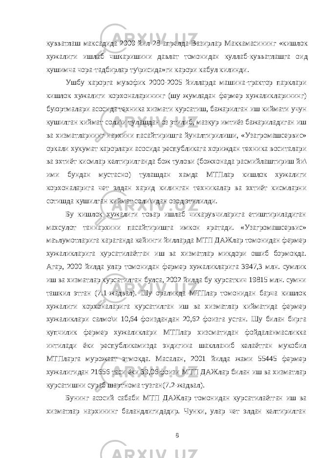 кувватлаш максадида 2000 йил 28 апрелда Вазирлар Маккамасининг «кишлок хужалиги ишлаб чшкаришини давлат томонидан куллаб-кувватлашга oид кушимча чора-тадбирлар ту\рисида»ги карори кабул килинди. Ушбу карорга мувофик 2000-2005 йилларда машина-трактор парклари кишлок хужалиги корхоналарининг (шу жумладан фермер хужаликларининг) буюртмалари асосида техника хизмати курсатиш, бажарилган иш киймати учун кушилган киймат соли\и тулашдан оз этилиб, мазкур имтиёз бажариладиган иш ва хизматларнинг нархини пасайтиришга йуналтирилиши, «Узагромашсервис» оркали хукумат карорлари асосида республикага хориждан техника воситалари ва эхтиёт кисмлар келтирилганда бож тулови (божхонада расмийлаштириш йи\ ими бундан мустасно) тулашдан хамда МТПлар кишлок хужалиги корхоналарига чет элдан харид килинган техникалар ва эхтиёт кисмларни сотишда кушилган киймат соли\идан озод этилилди. Бу кишлок хужалиги товар ишлаб чикарувчиларига етиштириладиган махсулот таннархини пасайтиришга имкон яратади. «Узагромашсервис» маълумотларига караганда кейинги йилларда МТП ДАЖлар томонидан фермер хужаликларига курсатилаётган иш ва хизматлар микдори ошиб бормокда. Агар, 2000 йилда улар томонидан фермер хужаликларига 3947,3 млн. сумлик иш ва хизматлар курсатилган булса, 2002 йилда бу курсаткич 19815 млн. сумни ташкил этган (7.1-жадвал). Шу ораликда МТПлар томонидан барча кишлок хужалиги корхоналарига курсатилган иш ва хизматлар кийматида фермер хужаликлари салмо\и 10,64 фоиздандан 20,62 фоизга усган. Шу билан бирга купчилик фермер хужаликлари МТПлар хизсматидан фойдаланмасликка интилади ёки республикамизда эндигина шаклланиб келаётган мукобил МТПларга мурожаат этмокда. Масалан, 2001 йилда жами 55445 фермер хужалигидан 21656 таси ёки 39,06 фоизи МТП ДАЖлар билан иш ва хизматлар курсатишни сураб шартнома тузган(7.2-жадвал). Бунинг асосий сабаби МТП ДАЖлар томонидан курсатилаётган иш ва хизматлар нархининг баландлигидадир. Чунки, улар чет элдан келтирилган 8 