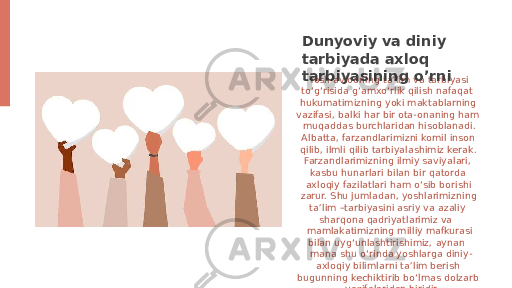  Yosh avlodning ta’lim va tarbiyasi to‘g‘risida g‘amxo‘rlik qilish nafaqat hukumatimizning yoki maktablarning vazifasi, balki har bir ota-onaning ham muqaddas burchlaridan hisoblanadi. Albatta, farzandlarimizni komil inson qilib, ilmli qilib tarbiyalashimiz kerak. Farzandlarimizning ilmiy saviyalari, kasbu hunarlari bilan bir qatorda axloqiy fazilatlari ham o‘sib borishi zarur. Shu jumladan, yoshlarimizning ta’lim –tarbiyasini asriy va azaliy sharqona qadriyatlarimiz va mamlakatimizning milliy mafkurasi bilan uyg‘unlashtirishimiz, aynan mana shu o‘rinda yoshlarga diniy- axloqiy bilimlarni ta’lim berish bugunning kechiktirib bo‘lmas dolzarb vazifalaridan biridir.Dunyoviy va diniy tarbiyada axloq tarbiyasining o’rni 