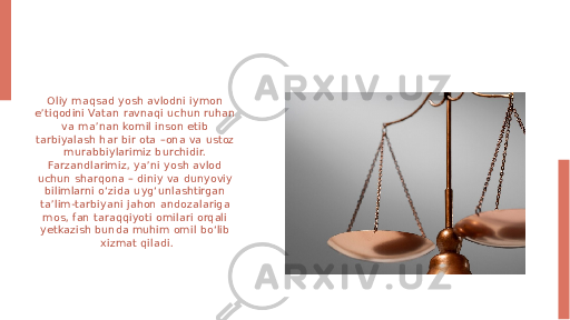 Oliy maqsad yosh avlodni iymon e’tiqodini Vatan ravnaqi uchun ruhan va ma’nan komil inson etib tarbiyalash har bir ota –ona va ustoz murabbiylarimiz burchidir. Farzandlarimiz, ya’ni yosh avlod uchun sharqona – diniy va dunyoviy bilimlarni o‘zida uyg‘unlashtirgan ta’lim-tarbiyani jahon andozalariga mos, fan taraqqiyoti omilari orqali yetkazish bunda muhim omil bo‘lib xizmat qiladi. 