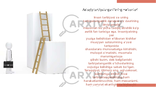 Axloqiy tarbiyalanganlikning me’zonlari Inson tarbiyasi va uning tarbiyalanganlik darajasi o’z davrining ilmiy-amaliy mezonlari bo’yicha tadqiq etishlik ko’p asrlik fan tarixiga ega. Insoniyatning yer yuziga kelishidan e’tiboran kishilar muayyan sotsiumning a’zosi tariqasida shaxslararo munosabatga kirishishi, muloqot o’matishi, muomala maromigarioya qilishi lozim, deb belgilanishi tarbiyalanganlik o’lchovlarining vujudga kelishiga sabab bo’lgan. Taraqqiyot, ijtimoiy ong, aql-zakovat. komfortga intilish hissi tarbiyalanganlikning ham harakatlantiruvchisi, ham mexanizmi, ham zarurat ekanligini ta’kidlovchi omil bo’lib xizmat qilgan va bundan keyin ham ko’p funksional vazifani ado etaveradi. . 