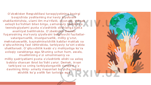 O’zbeki ston Respubli kasi ta raqqiyotining hozi rgi bosqichida yoshla ming ma’naviy ki yofasini shakl lant iri shda, ulami il m ma‘ri fa tli, diyonat li, yuksak axloql i bo’lishlari bi lan birga, zamonaviy texnika va texnologiyal ami puxta o’zla shtirib ol ishl ari ga katta axamiyat beril mokda. O’zbekiston D avlati fuqarosi ning ma‘naviy qiyofa si ni belgil ovchi fazil atlar- vatanparvarl ik, insonparvarlik, mi ll iy g’urur, mehnatsevarl ik, baynalmi nal chi lik kabil ar ma kta b va o’qituvchining faol isht irokida , ta rbi ya vi y ta‘siri ostida shakl lanadi . O’qituvchil ik kasbi o’z mohi ya tiga ko’ra axl oqi y xarakte rga ega.Shuning uchun ham, a walo, mual li mning o’zi umuminsoniy va mi ll iy qa dri ya tl ami puxta o’ zl ashti rib olishi va axloq bobi da sha xsan ibrat bo’l ishi zarur. Demak, inson tarbiyasi va uni ng ta rbi ya langanl ik darajasi o’z da vri ni ng ilmi y- ama li y mezonlari bo’yi cha ta dqi q etishlik ko’p asrli k fan ta rixiga ega. 