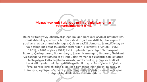 Ma’naviy-axloqiy tarbiyada milliy o’yinlar,bayramlar va marosimlarning o’rni. Ba’zi bir taibiyaviy ahamiyatga ega bo&#39;lgan harakatli o&#39;yinlar umumta’lim maktablaming «Jismoniy tarbiya» dasturiga ham kiritilib, ular o&#39;quvchi yoshlar orasida ommalashmoqda.Qolaversa,T.S.Usmonxo&#39;jayev,F.Xo&#39;jayev va boshqa bir qator mualliflar tomonidan «Harakatli o&#39;yinlar» (1963— 1981), «1001 o&#39;yin» (1991) kabi to&#39;plamlar yaratilgan.Samarqand, Buxoro, Qashqadaryo, Surxondaryo, Jizzax, Namangan, Sirdaryo, Toshkent va boshqa viloyatlaming tog&#39;li hududlari va yangi o&#39;zlashtirilgan joylarida bo&#39;layotgan katta to&#39;ylarda kurash, ko&#39;pkari-uloq, poyga va turli xil harakatli o&#39;yinlar doimiy ravishda qo&#39;llanilmoqda. Bu o&#39;yinlar to&#39;ylaiga fayz, baraka kiritish bilan biigalikda tomoshabinlar olqishiga sazovor boimoqda, ayniqsa, o&#39;quvchi yoshlaming milliy o&#39;yinlar, zamonaviy sport turiga qiziqishini tobora oshirmoqda.. 